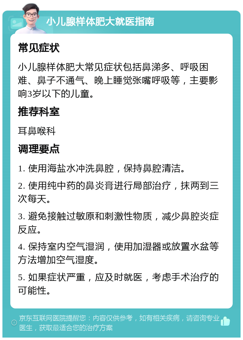 小儿腺样体肥大就医指南 常见症状 小儿腺样体肥大常见症状包括鼻涕多、呼吸困难、鼻子不通气、晚上睡觉张嘴呼吸等，主要影响3岁以下的儿童。 推荐科室 耳鼻喉科 调理要点 1. 使用海盐水冲洗鼻腔，保持鼻腔清洁。 2. 使用纯中药的鼻炎膏进行局部治疗，抹两到三次每天。 3. 避免接触过敏原和刺激性物质，减少鼻腔炎症反应。 4. 保持室内空气湿润，使用加湿器或放置水盆等方法增加空气湿度。 5. 如果症状严重，应及时就医，考虑手术治疗的可能性。