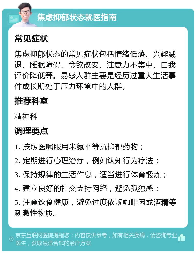 焦虑抑郁状态就医指南 常见症状 焦虑抑郁状态的常见症状包括情绪低落、兴趣减退、睡眠障碍、食欲改变、注意力不集中、自我评价降低等。易感人群主要是经历过重大生活事件或长期处于压力环境中的人群。 推荐科室 精神科 调理要点 1. 按照医嘱服用米氮平等抗抑郁药物； 2. 定期进行心理治疗，例如认知行为疗法； 3. 保持规律的生活作息，适当进行体育锻炼； 4. 建立良好的社交支持网络，避免孤独感； 5. 注意饮食健康，避免过度依赖咖啡因或酒精等刺激性物质。