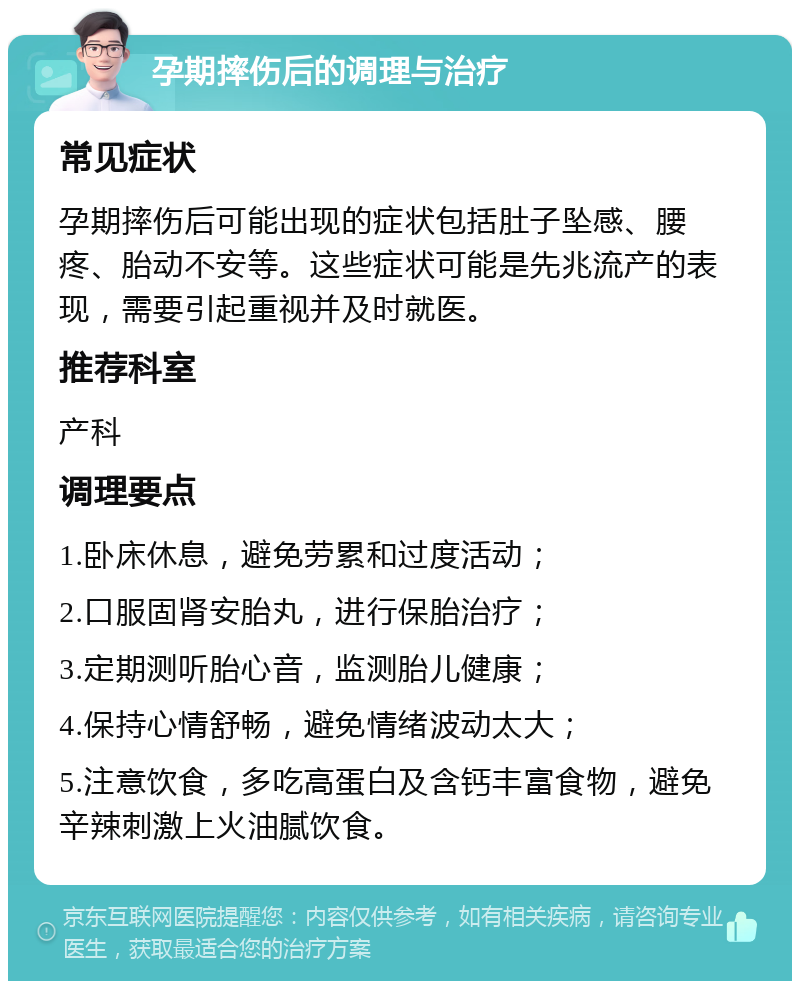 孕期摔伤后的调理与治疗 常见症状 孕期摔伤后可能出现的症状包括肚子坠感、腰疼、胎动不安等。这些症状可能是先兆流产的表现，需要引起重视并及时就医。 推荐科室 产科 调理要点 1.卧床休息，避免劳累和过度活动； 2.口服固肾安胎丸，进行保胎治疗； 3.定期测听胎心音，监测胎儿健康； 4.保持心情舒畅，避免情绪波动太大； 5.注意饮食，多吃高蛋白及含钙丰富食物，避免辛辣刺激上火油腻饮食。