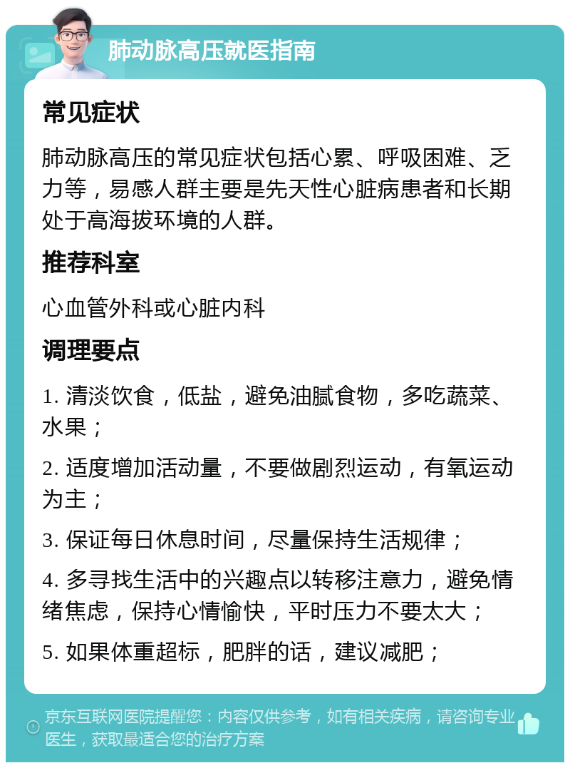 肺动脉高压就医指南 常见症状 肺动脉高压的常见症状包括心累、呼吸困难、乏力等，易感人群主要是先天性心脏病患者和长期处于高海拔环境的人群。 推荐科室 心血管外科或心脏内科 调理要点 1. 清淡饮食，低盐，避免油腻食物，多吃蔬菜、水果； 2. 适度增加活动量，不要做剧烈运动，有氧运动为主； 3. 保证每日休息时间，尽量保持生活规律； 4. 多寻找生活中的兴趣点以转移注意力，避免情绪焦虑，保持心情愉快，平时压力不要太大； 5. 如果体重超标，肥胖的话，建议减肥；