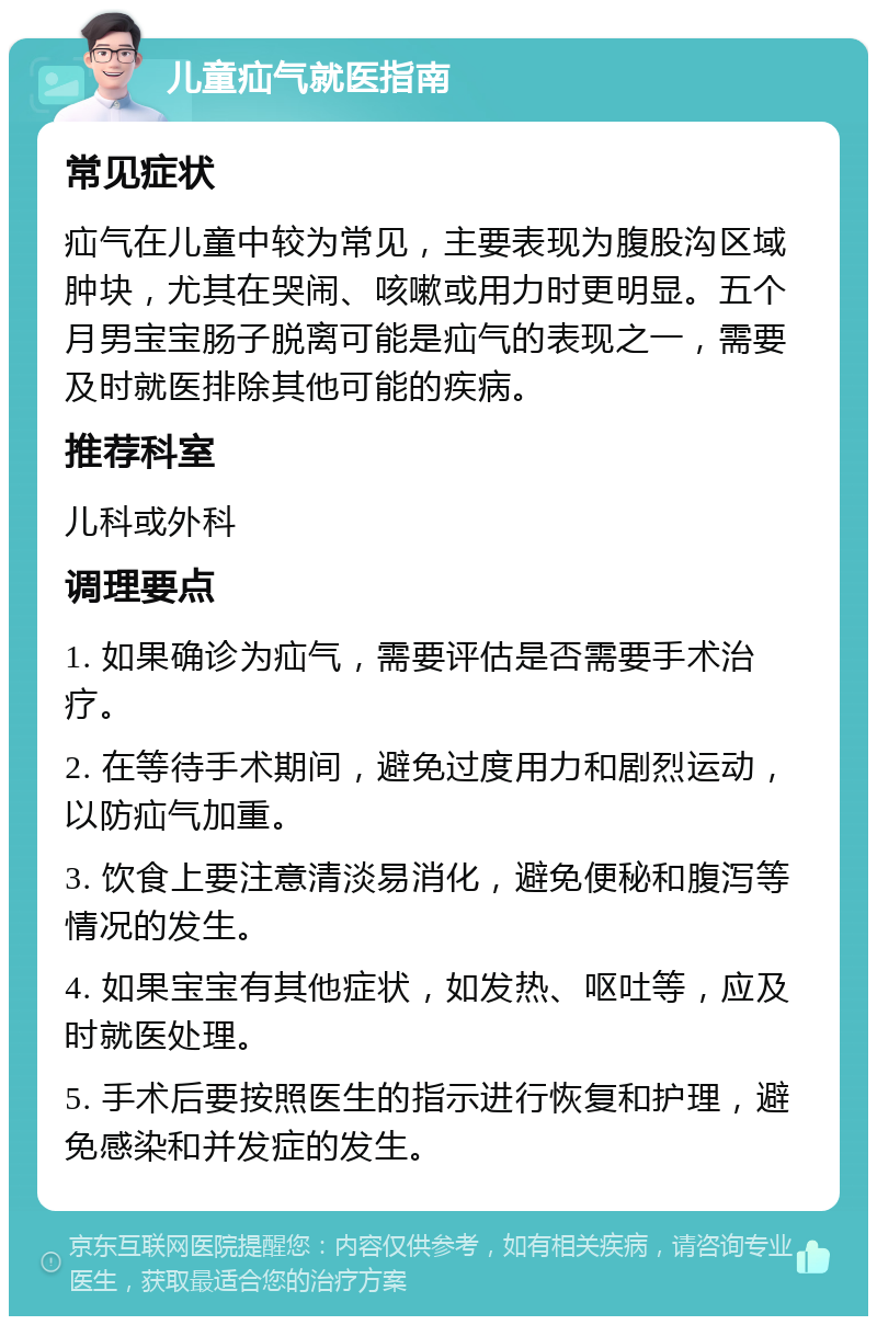 儿童疝气就医指南 常见症状 疝气在儿童中较为常见，主要表现为腹股沟区域肿块，尤其在哭闹、咳嗽或用力时更明显。五个月男宝宝肠子脱离可能是疝气的表现之一，需要及时就医排除其他可能的疾病。 推荐科室 儿科或外科 调理要点 1. 如果确诊为疝气，需要评估是否需要手术治疗。 2. 在等待手术期间，避免过度用力和剧烈运动，以防疝气加重。 3. 饮食上要注意清淡易消化，避免便秘和腹泻等情况的发生。 4. 如果宝宝有其他症状，如发热、呕吐等，应及时就医处理。 5. 手术后要按照医生的指示进行恢复和护理，避免感染和并发症的发生。