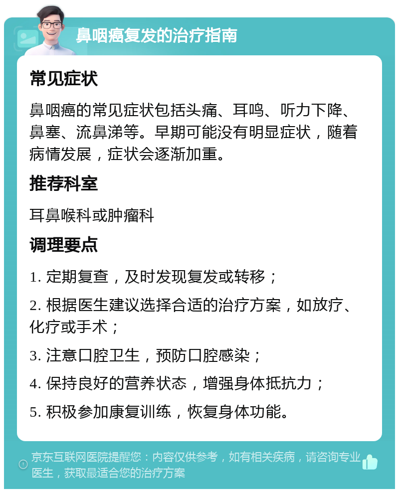 鼻咽癌复发的治疗指南 常见症状 鼻咽癌的常见症状包括头痛、耳鸣、听力下降、鼻塞、流鼻涕等。早期可能没有明显症状，随着病情发展，症状会逐渐加重。 推荐科室 耳鼻喉科或肿瘤科 调理要点 1. 定期复查，及时发现复发或转移； 2. 根据医生建议选择合适的治疗方案，如放疗、化疗或手术； 3. 注意口腔卫生，预防口腔感染； 4. 保持良好的营养状态，增强身体抵抗力； 5. 积极参加康复训练，恢复身体功能。