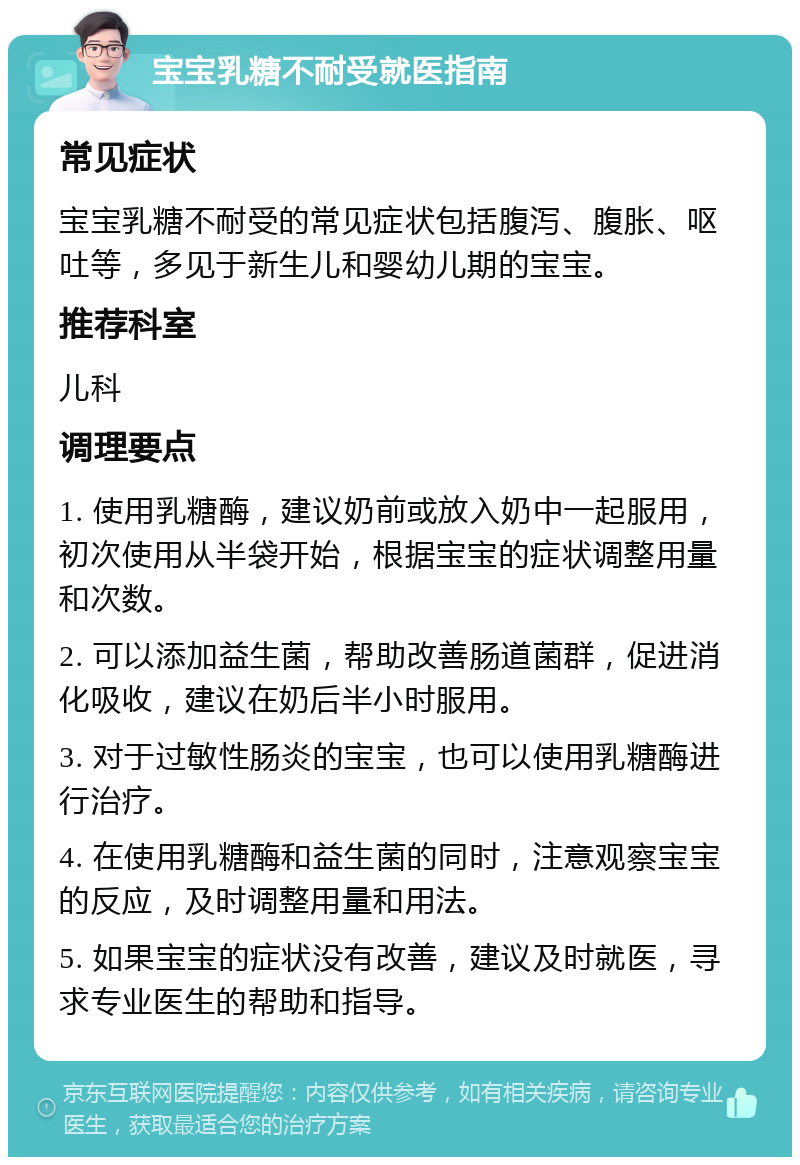 宝宝乳糖不耐受就医指南 常见症状 宝宝乳糖不耐受的常见症状包括腹泻、腹胀、呕吐等，多见于新生儿和婴幼儿期的宝宝。 推荐科室 儿科 调理要点 1. 使用乳糖酶，建议奶前或放入奶中一起服用，初次使用从半袋开始，根据宝宝的症状调整用量和次数。 2. 可以添加益生菌，帮助改善肠道菌群，促进消化吸收，建议在奶后半小时服用。 3. 对于过敏性肠炎的宝宝，也可以使用乳糖酶进行治疗。 4. 在使用乳糖酶和益生菌的同时，注意观察宝宝的反应，及时调整用量和用法。 5. 如果宝宝的症状没有改善，建议及时就医，寻求专业医生的帮助和指导。