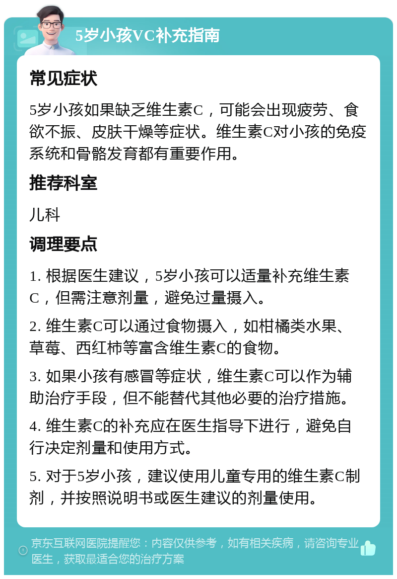 5岁小孩VC补充指南 常见症状 5岁小孩如果缺乏维生素C，可能会出现疲劳、食欲不振、皮肤干燥等症状。维生素C对小孩的免疫系统和骨骼发育都有重要作用。 推荐科室 儿科 调理要点 1. 根据医生建议，5岁小孩可以适量补充维生素C，但需注意剂量，避免过量摄入。 2. 维生素C可以通过食物摄入，如柑橘类水果、草莓、西红柿等富含维生素C的食物。 3. 如果小孩有感冒等症状，维生素C可以作为辅助治疗手段，但不能替代其他必要的治疗措施。 4. 维生素C的补充应在医生指导下进行，避免自行决定剂量和使用方式。 5. 对于5岁小孩，建议使用儿童专用的维生素C制剂，并按照说明书或医生建议的剂量使用。