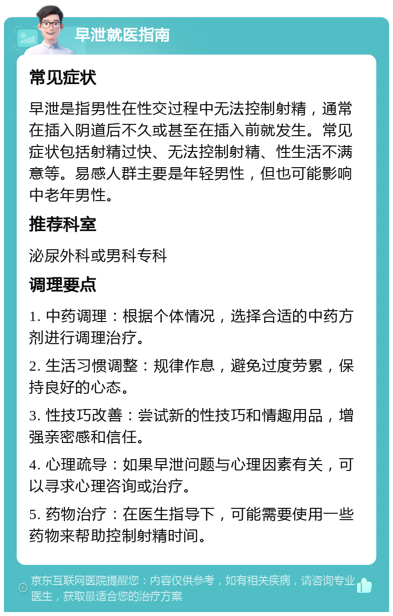 早泄就医指南 常见症状 早泄是指男性在性交过程中无法控制射精，通常在插入阴道后不久或甚至在插入前就发生。常见症状包括射精过快、无法控制射精、性生活不满意等。易感人群主要是年轻男性，但也可能影响中老年男性。 推荐科室 泌尿外科或男科专科 调理要点 1. 中药调理：根据个体情况，选择合适的中药方剂进行调理治疗。 2. 生活习惯调整：规律作息，避免过度劳累，保持良好的心态。 3. 性技巧改善：尝试新的性技巧和情趣用品，增强亲密感和信任。 4. 心理疏导：如果早泄问题与心理因素有关，可以寻求心理咨询或治疗。 5. 药物治疗：在医生指导下，可能需要使用一些药物来帮助控制射精时间。