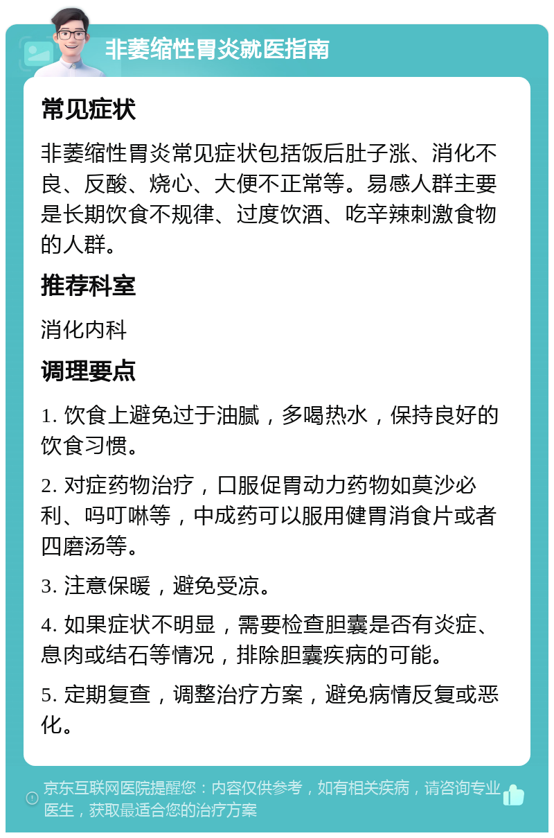 非萎缩性胃炎就医指南 常见症状 非萎缩性胃炎常见症状包括饭后肚子涨、消化不良、反酸、烧心、大便不正常等。易感人群主要是长期饮食不规律、过度饮酒、吃辛辣刺激食物的人群。 推荐科室 消化内科 调理要点 1. 饮食上避免过于油腻，多喝热水，保持良好的饮食习惯。 2. 对症药物治疗，口服促胃动力药物如莫沙必利、吗叮啉等，中成药可以服用健胃消食片或者四磨汤等。 3. 注意保暖，避免受凉。 4. 如果症状不明显，需要检查胆囊是否有炎症、息肉或结石等情况，排除胆囊疾病的可能。 5. 定期复查，调整治疗方案，避免病情反复或恶化。