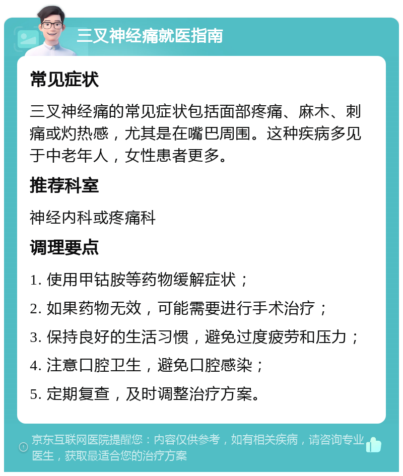 三叉神经痛就医指南 常见症状 三叉神经痛的常见症状包括面部疼痛、麻木、刺痛或灼热感，尤其是在嘴巴周围。这种疾病多见于中老年人，女性患者更多。 推荐科室 神经内科或疼痛科 调理要点 1. 使用甲钴胺等药物缓解症状； 2. 如果药物无效，可能需要进行手术治疗； 3. 保持良好的生活习惯，避免过度疲劳和压力； 4. 注意口腔卫生，避免口腔感染； 5. 定期复查，及时调整治疗方案。