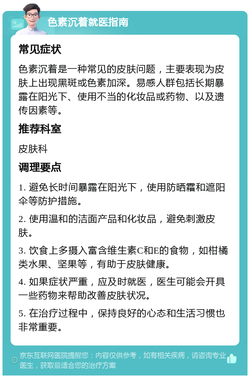 色素沉着就医指南 常见症状 色素沉着是一种常见的皮肤问题，主要表现为皮肤上出现黑斑或色素加深。易感人群包括长期暴露在阳光下、使用不当的化妆品或药物、以及遗传因素等。 推荐科室 皮肤科 调理要点 1. 避免长时间暴露在阳光下，使用防晒霜和遮阳伞等防护措施。 2. 使用温和的洁面产品和化妆品，避免刺激皮肤。 3. 饮食上多摄入富含维生素C和E的食物，如柑橘类水果、坚果等，有助于皮肤健康。 4. 如果症状严重，应及时就医，医生可能会开具一些药物来帮助改善皮肤状况。 5. 在治疗过程中，保持良好的心态和生活习惯也非常重要。