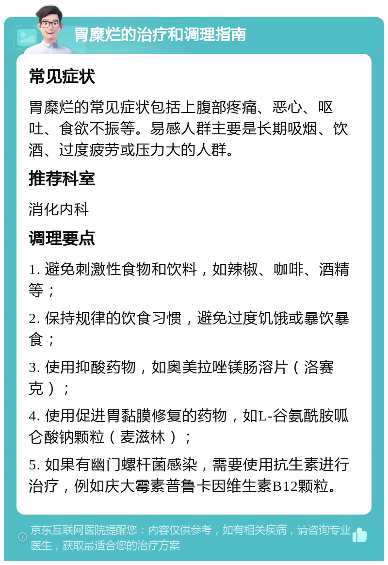 胃糜烂的治疗和调理指南 常见症状 胃糜烂的常见症状包括上腹部疼痛、恶心、呕吐、食欲不振等。易感人群主要是长期吸烟、饮酒、过度疲劳或压力大的人群。 推荐科室 消化内科 调理要点 1. 避免刺激性食物和饮料，如辣椒、咖啡、酒精等； 2. 保持规律的饮食习惯，避免过度饥饿或暴饮暴食； 3. 使用抑酸药物，如奥美拉唑镁肠溶片（洛赛克）； 4. 使用促进胃黏膜修复的药物，如L-谷氨酰胺呱仑酸钠颗粒（麦滋林）； 5. 如果有幽门螺杆菌感染，需要使用抗生素进行治疗，例如庆大霉素普鲁卡因维生素B12颗粒。