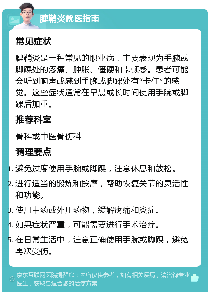 腱鞘炎就医指南 常见症状 腱鞘炎是一种常见的职业病，主要表现为手腕或脚踝处的疼痛、肿胀、僵硬和卡顿感。患者可能会听到响声或感到手腕或脚踝处有“卡住”的感觉。这些症状通常在早晨或长时间使用手腕或脚踝后加重。 推荐科室 骨科或中医骨伤科 调理要点 避免过度使用手腕或脚踝，注意休息和放松。 进行适当的锻炼和按摩，帮助恢复关节的灵活性和功能。 使用中药或外用药物，缓解疼痛和炎症。 如果症状严重，可能需要进行手术治疗。 在日常生活中，注意正确使用手腕或脚踝，避免再次受伤。