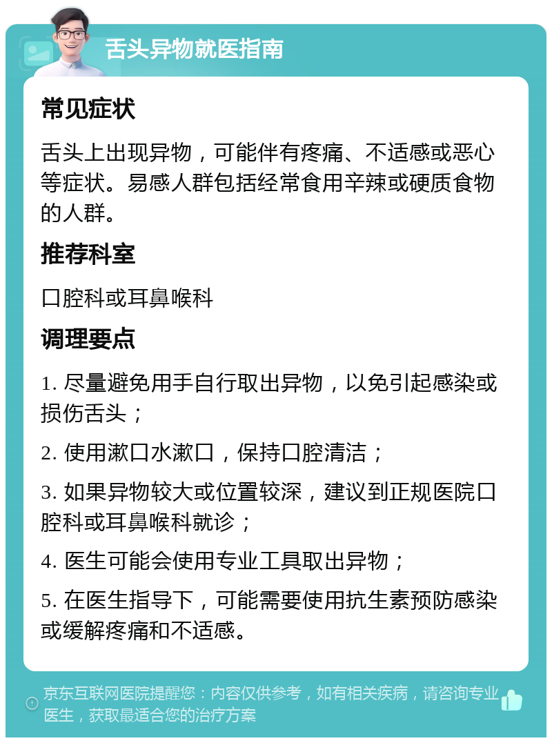 舌头异物就医指南 常见症状 舌头上出现异物，可能伴有疼痛、不适感或恶心等症状。易感人群包括经常食用辛辣或硬质食物的人群。 推荐科室 口腔科或耳鼻喉科 调理要点 1. 尽量避免用手自行取出异物，以免引起感染或损伤舌头； 2. 使用漱口水漱口，保持口腔清洁； 3. 如果异物较大或位置较深，建议到正规医院口腔科或耳鼻喉科就诊； 4. 医生可能会使用专业工具取出异物； 5. 在医生指导下，可能需要使用抗生素预防感染或缓解疼痛和不适感。