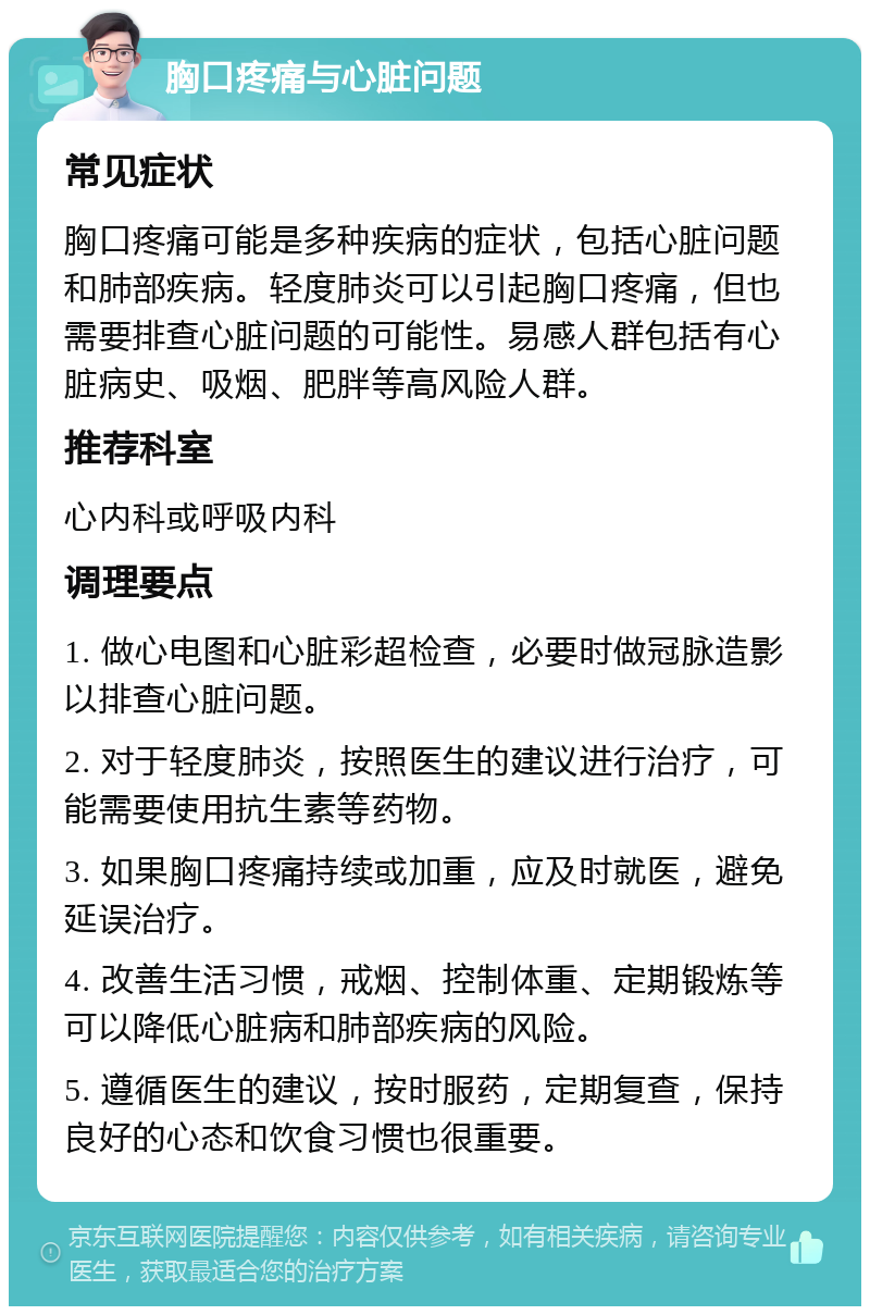 胸口疼痛与心脏问题 常见症状 胸口疼痛可能是多种疾病的症状，包括心脏问题和肺部疾病。轻度肺炎可以引起胸口疼痛，但也需要排查心脏问题的可能性。易感人群包括有心脏病史、吸烟、肥胖等高风险人群。 推荐科室 心内科或呼吸内科 调理要点 1. 做心电图和心脏彩超检查，必要时做冠脉造影以排查心脏问题。 2. 对于轻度肺炎，按照医生的建议进行治疗，可能需要使用抗生素等药物。 3. 如果胸口疼痛持续或加重，应及时就医，避免延误治疗。 4. 改善生活习惯，戒烟、控制体重、定期锻炼等可以降低心脏病和肺部疾病的风险。 5. 遵循医生的建议，按时服药，定期复查，保持良好的心态和饮食习惯也很重要。