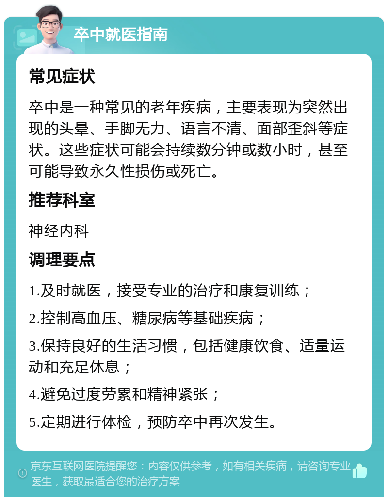 卒中就医指南 常见症状 卒中是一种常见的老年疾病，主要表现为突然出现的头晕、手脚无力、语言不清、面部歪斜等症状。这些症状可能会持续数分钟或数小时，甚至可能导致永久性损伤或死亡。 推荐科室 神经内科 调理要点 1.及时就医，接受专业的治疗和康复训练； 2.控制高血压、糖尿病等基础疾病； 3.保持良好的生活习惯，包括健康饮食、适量运动和充足休息； 4.避免过度劳累和精神紧张； 5.定期进行体检，预防卒中再次发生。