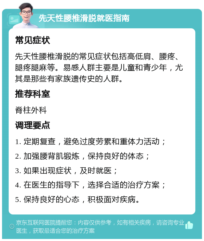 先天性腰椎滑脱就医指南 常见症状 先天性腰椎滑脱的常见症状包括高低肩、腰疼、腿疼腿麻等。易感人群主要是儿童和青少年，尤其是那些有家族遗传史的人群。 推荐科室 脊柱外科 调理要点 1. 定期复查，避免过度劳累和重体力活动； 2. 加强腰背肌锻炼，保持良好的体态； 3. 如果出现症状，及时就医； 4. 在医生的指导下，选择合适的治疗方案； 5. 保持良好的心态，积极面对疾病。