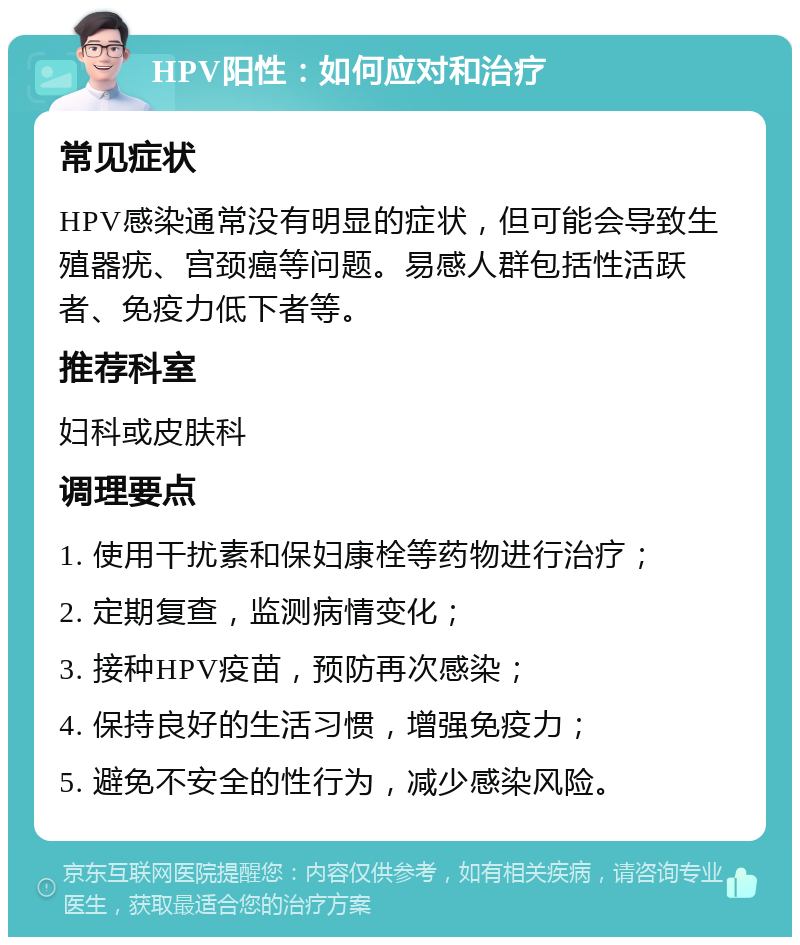 HPV阳性：如何应对和治疗 常见症状 HPV感染通常没有明显的症状，但可能会导致生殖器疣、宫颈癌等问题。易感人群包括性活跃者、免疫力低下者等。 推荐科室 妇科或皮肤科 调理要点 1. 使用干扰素和保妇康栓等药物进行治疗； 2. 定期复查，监测病情变化； 3. 接种HPV疫苗，预防再次感染； 4. 保持良好的生活习惯，增强免疫力； 5. 避免不安全的性行为，减少感染风险。