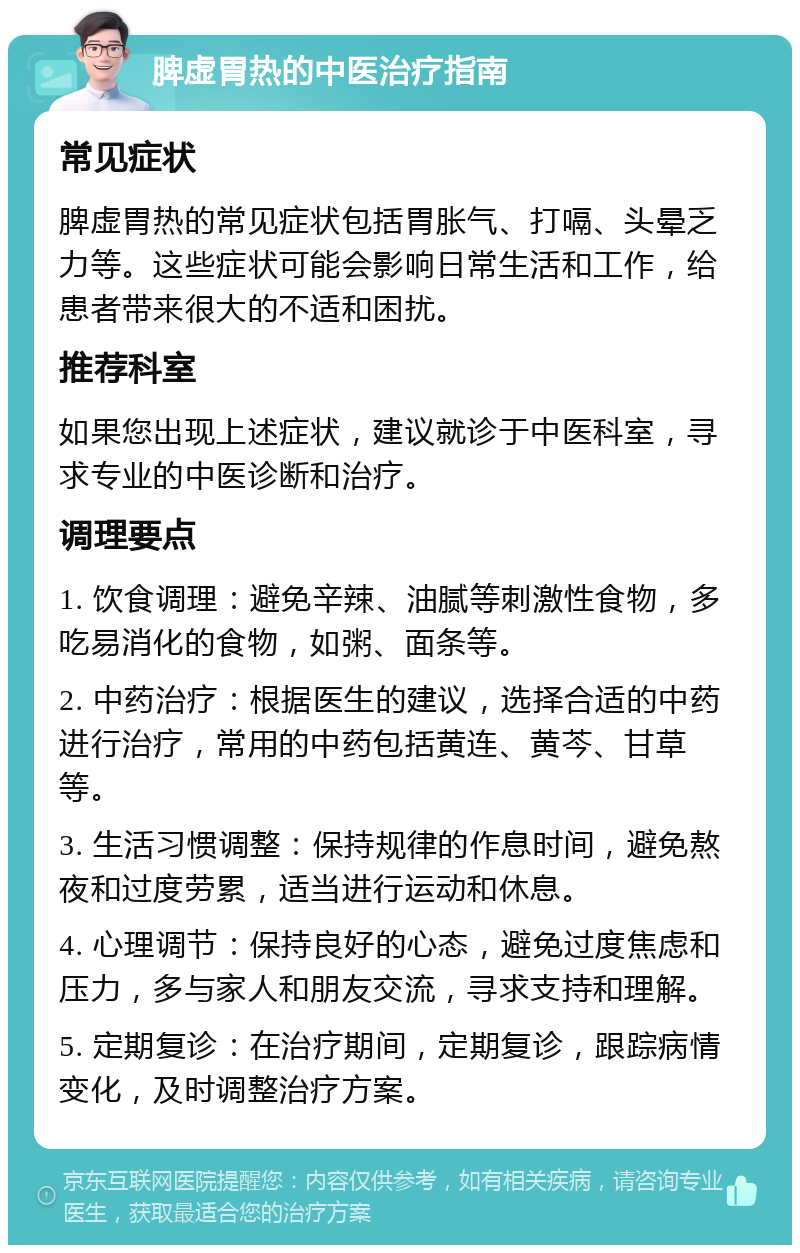 脾虚胃热的中医治疗指南 常见症状 脾虚胃热的常见症状包括胃胀气、打嗝、头晕乏力等。这些症状可能会影响日常生活和工作，给患者带来很大的不适和困扰。 推荐科室 如果您出现上述症状，建议就诊于中医科室，寻求专业的中医诊断和治疗。 调理要点 1. 饮食调理：避免辛辣、油腻等刺激性食物，多吃易消化的食物，如粥、面条等。 2. 中药治疗：根据医生的建议，选择合适的中药进行治疗，常用的中药包括黄连、黄芩、甘草等。 3. 生活习惯调整：保持规律的作息时间，避免熬夜和过度劳累，适当进行运动和休息。 4. 心理调节：保持良好的心态，避免过度焦虑和压力，多与家人和朋友交流，寻求支持和理解。 5. 定期复诊：在治疗期间，定期复诊，跟踪病情变化，及时调整治疗方案。