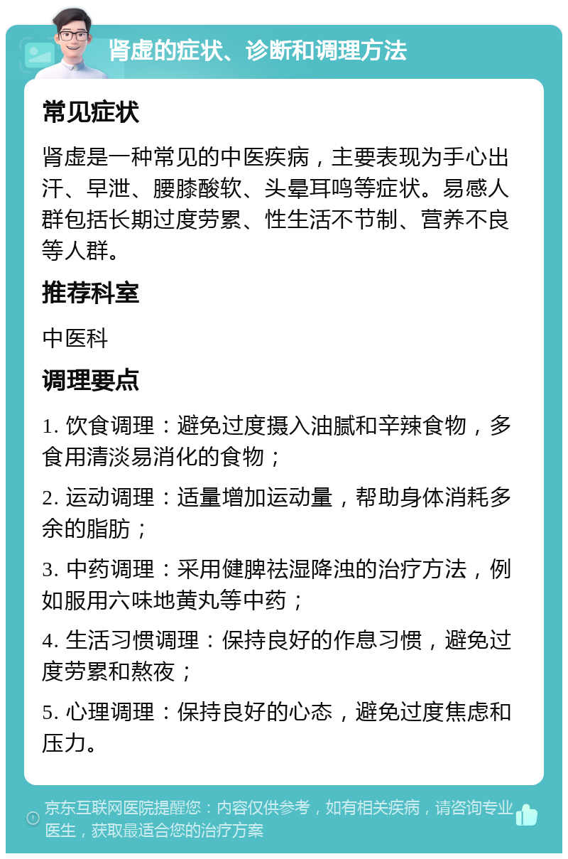 肾虚的症状、诊断和调理方法 常见症状 肾虚是一种常见的中医疾病，主要表现为手心出汗、早泄、腰膝酸软、头晕耳鸣等症状。易感人群包括长期过度劳累、性生活不节制、营养不良等人群。 推荐科室 中医科 调理要点 1. 饮食调理：避免过度摄入油腻和辛辣食物，多食用清淡易消化的食物； 2. 运动调理：适量增加运动量，帮助身体消耗多余的脂肪； 3. 中药调理：采用健脾祛湿降浊的治疗方法，例如服用六味地黄丸等中药； 4. 生活习惯调理：保持良好的作息习惯，避免过度劳累和熬夜； 5. 心理调理：保持良好的心态，避免过度焦虑和压力。