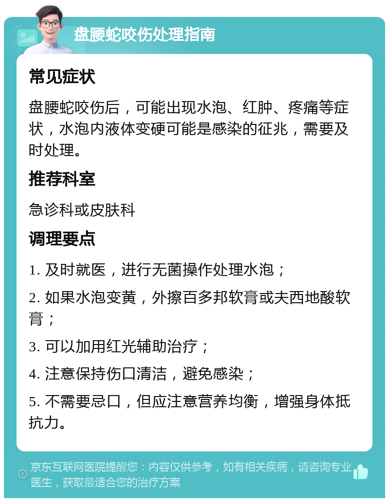 盘腰蛇咬伤处理指南 常见症状 盘腰蛇咬伤后，可能出现水泡、红肿、疼痛等症状，水泡内液体变硬可能是感染的征兆，需要及时处理。 推荐科室 急诊科或皮肤科 调理要点 1. 及时就医，进行无菌操作处理水泡； 2. 如果水泡变黄，外擦百多邦软膏或夫西地酸软膏； 3. 可以加用红光辅助治疗； 4. 注意保持伤口清洁，避免感染； 5. 不需要忌口，但应注意营养均衡，增强身体抵抗力。