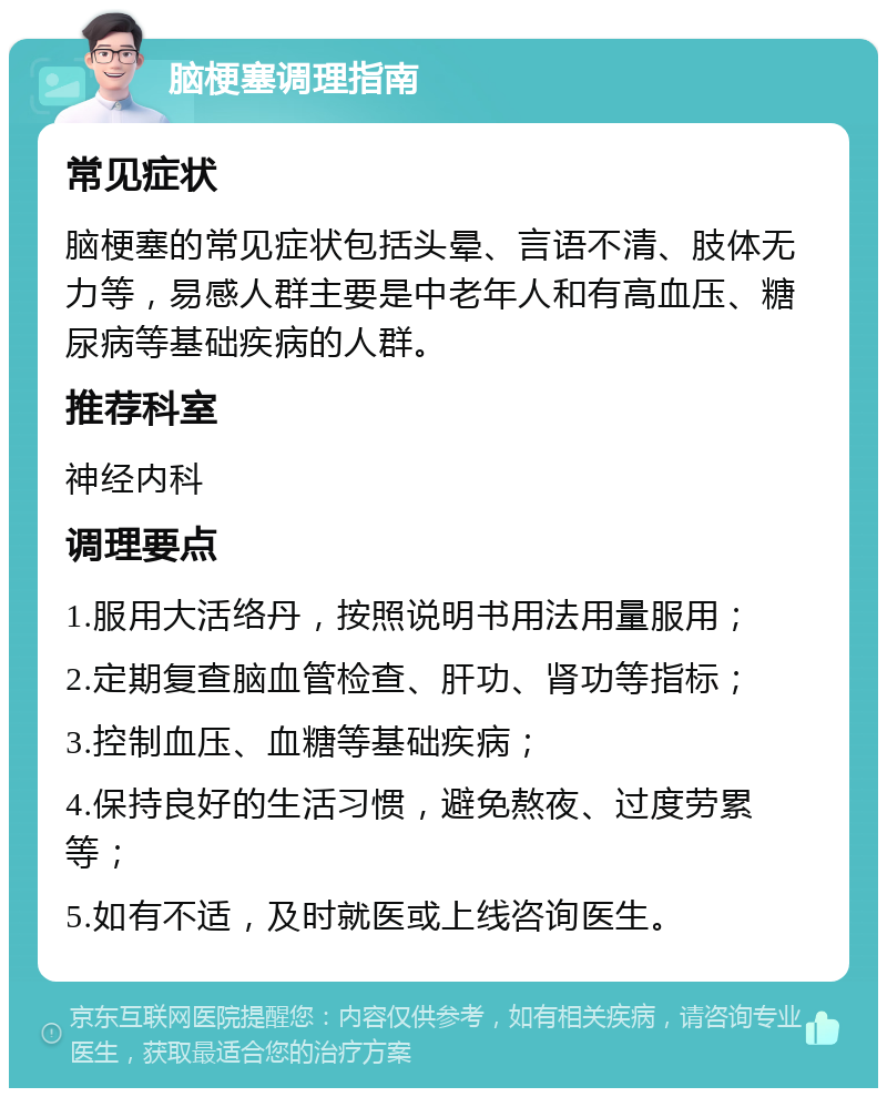 脑梗塞调理指南 常见症状 脑梗塞的常见症状包括头晕、言语不清、肢体无力等，易感人群主要是中老年人和有高血压、糖尿病等基础疾病的人群。 推荐科室 神经内科 调理要点 1.服用大活络丹，按照说明书用法用量服用； 2.定期复查脑血管检查、肝功、肾功等指标； 3.控制血压、血糖等基础疾病； 4.保持良好的生活习惯，避免熬夜、过度劳累等； 5.如有不适，及时就医或上线咨询医生。