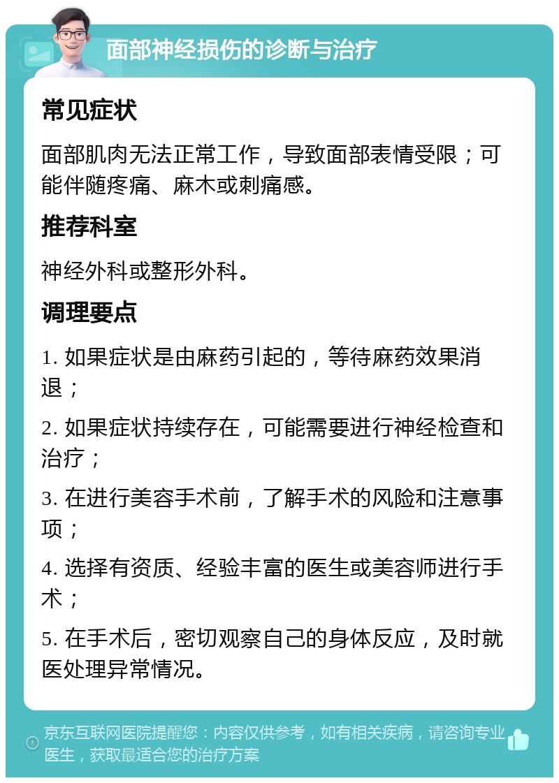 面部神经损伤的诊断与治疗 常见症状 面部肌肉无法正常工作，导致面部表情受限；可能伴随疼痛、麻木或刺痛感。 推荐科室 神经外科或整形外科。 调理要点 1. 如果症状是由麻药引起的，等待麻药效果消退； 2. 如果症状持续存在，可能需要进行神经检查和治疗； 3. 在进行美容手术前，了解手术的风险和注意事项； 4. 选择有资质、经验丰富的医生或美容师进行手术； 5. 在手术后，密切观察自己的身体反应，及时就医处理异常情况。