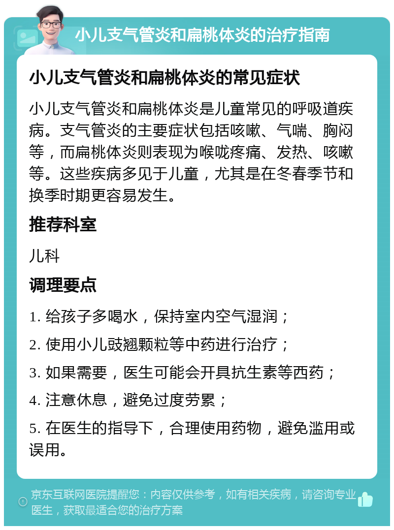 小儿支气管炎和扁桃体炎的治疗指南 小儿支气管炎和扁桃体炎的常见症状 小儿支气管炎和扁桃体炎是儿童常见的呼吸道疾病。支气管炎的主要症状包括咳嗽、气喘、胸闷等，而扁桃体炎则表现为喉咙疼痛、发热、咳嗽等。这些疾病多见于儿童，尤其是在冬春季节和换季时期更容易发生。 推荐科室 儿科 调理要点 1. 给孩子多喝水，保持室内空气湿润； 2. 使用小儿豉翘颗粒等中药进行治疗； 3. 如果需要，医生可能会开具抗生素等西药； 4. 注意休息，避免过度劳累； 5. 在医生的指导下，合理使用药物，避免滥用或误用。