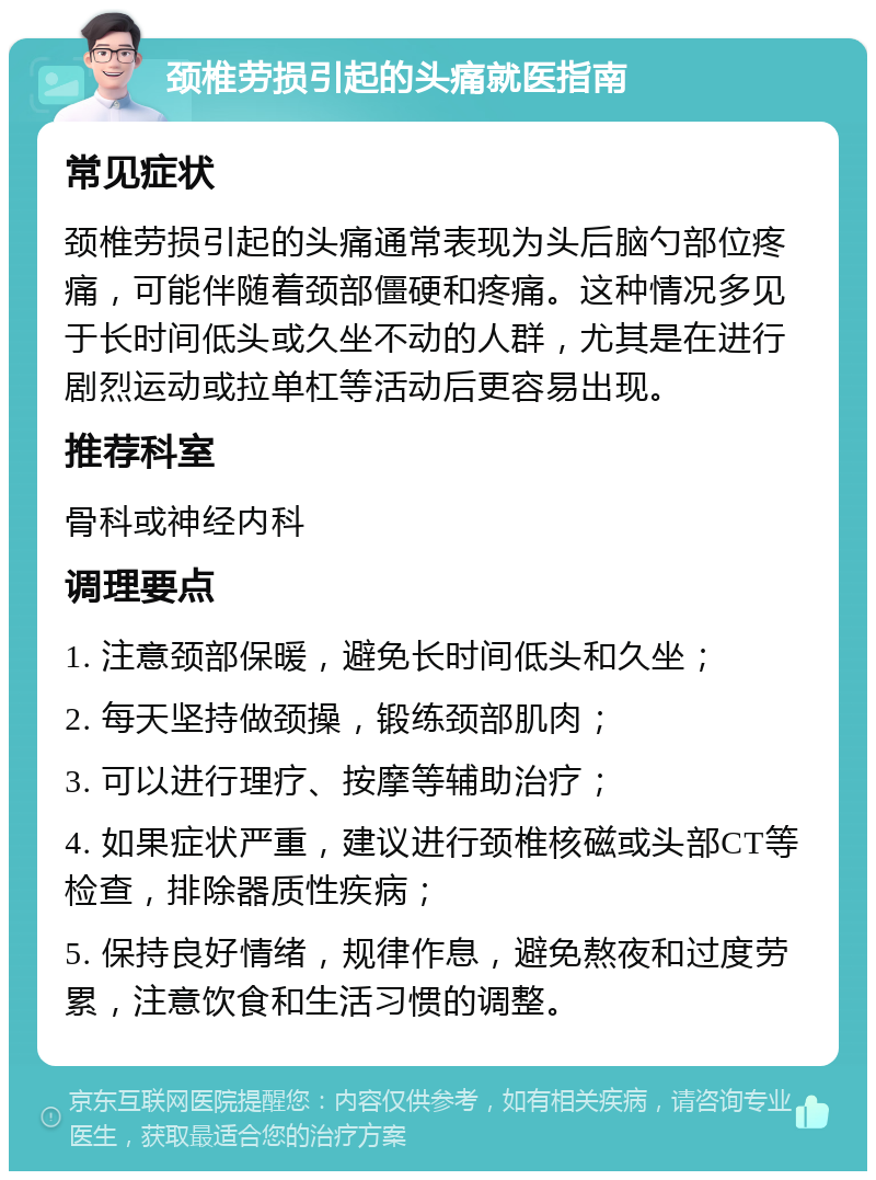 颈椎劳损引起的头痛就医指南 常见症状 颈椎劳损引起的头痛通常表现为头后脑勺部位疼痛，可能伴随着颈部僵硬和疼痛。这种情况多见于长时间低头或久坐不动的人群，尤其是在进行剧烈运动或拉单杠等活动后更容易出现。 推荐科室 骨科或神经内科 调理要点 1. 注意颈部保暖，避免长时间低头和久坐； 2. 每天坚持做颈操，锻练颈部肌肉； 3. 可以进行理疗、按摩等辅助治疗； 4. 如果症状严重，建议进行颈椎核磁或头部CT等检查，排除器质性疾病； 5. 保持良好情绪，规律作息，避免熬夜和过度劳累，注意饮食和生活习惯的调整。