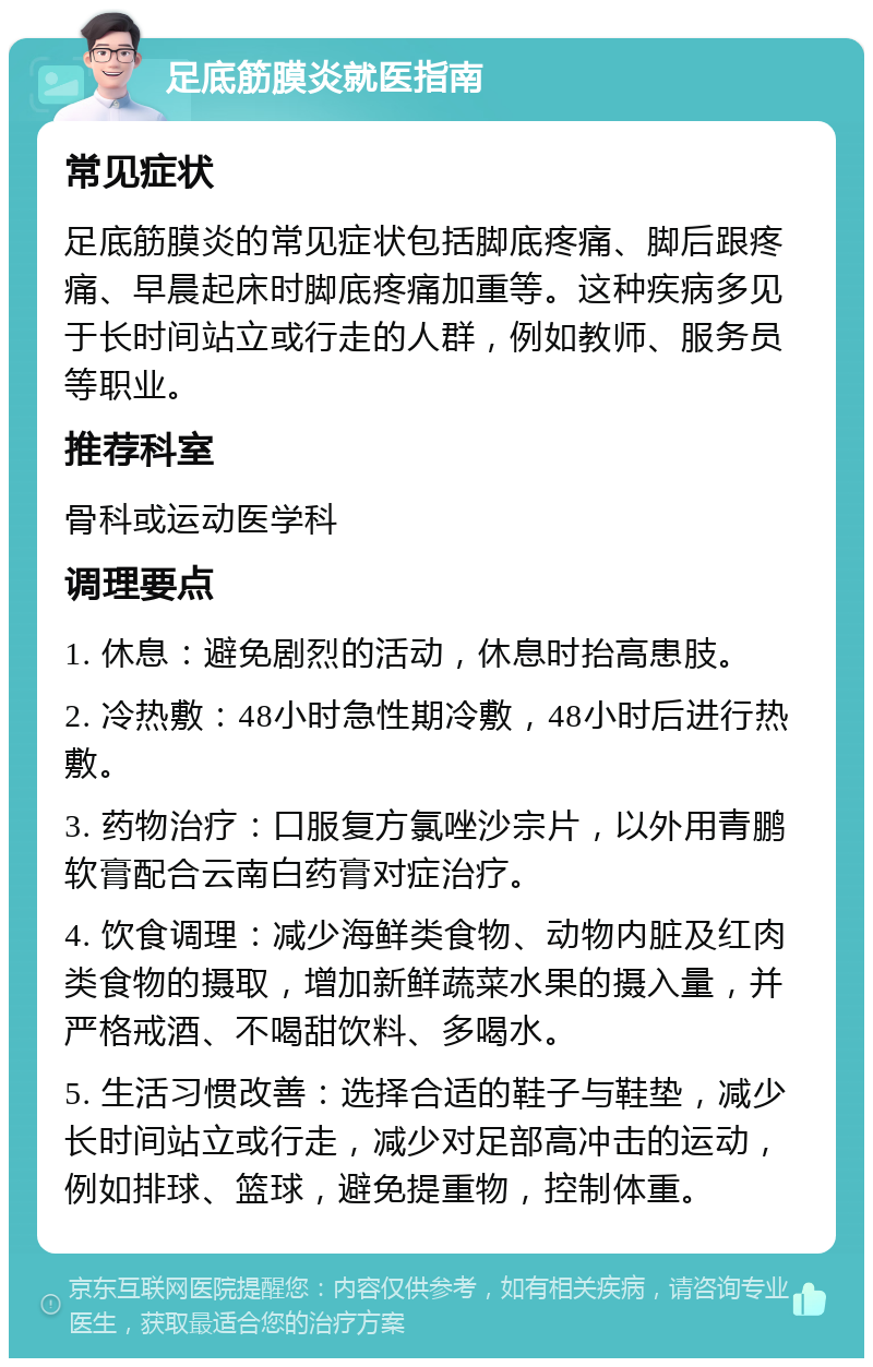 足底筋膜炎就医指南 常见症状 足底筋膜炎的常见症状包括脚底疼痛、脚后跟疼痛、早晨起床时脚底疼痛加重等。这种疾病多见于长时间站立或行走的人群，例如教师、服务员等职业。 推荐科室 骨科或运动医学科 调理要点 1. 休息：避免剧烈的活动，休息时抬高患肢。 2. 冷热敷：48小时急性期冷敷，48小时后进行热敷。 3. 药物治疗：口服复方氯唑沙宗片，以外用青鹏软膏配合云南白药膏对症治疗。 4. 饮食调理：减少海鲜类食物、动物内脏及红肉类食物的摄取，增加新鲜蔬菜水果的摄入量，并严格戒酒、不喝甜饮料、多喝水。 5. 生活习惯改善：选择合适的鞋子与鞋垫，减少长时间站立或行走，减少对足部高冲击的运动，例如排球、篮球，避免提重物，控制体重。