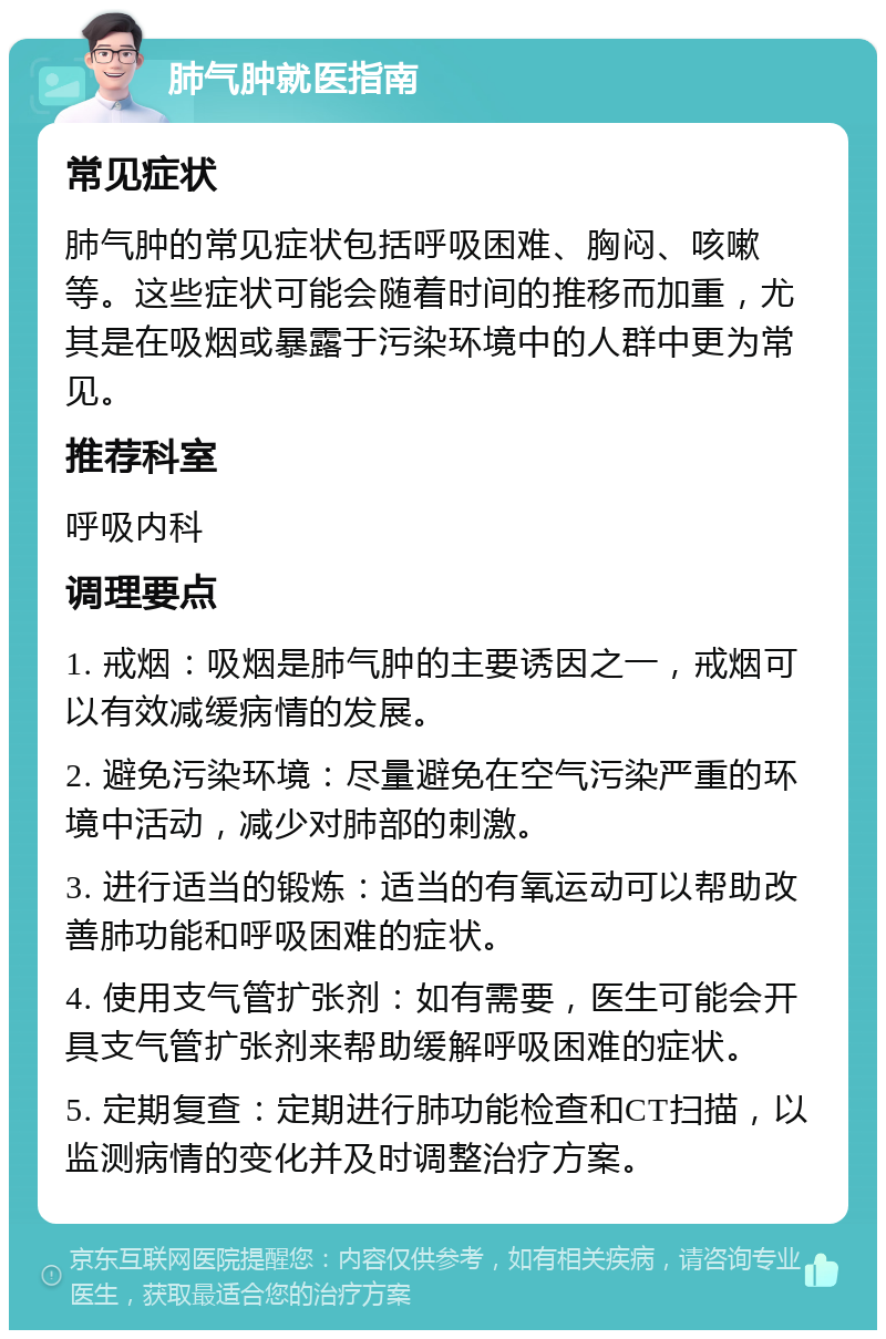 肺气肿就医指南 常见症状 肺气肿的常见症状包括呼吸困难、胸闷、咳嗽等。这些症状可能会随着时间的推移而加重，尤其是在吸烟或暴露于污染环境中的人群中更为常见。 推荐科室 呼吸内科 调理要点 1. 戒烟：吸烟是肺气肿的主要诱因之一，戒烟可以有效减缓病情的发展。 2. 避免污染环境：尽量避免在空气污染严重的环境中活动，减少对肺部的刺激。 3. 进行适当的锻炼：适当的有氧运动可以帮助改善肺功能和呼吸困难的症状。 4. 使用支气管扩张剂：如有需要，医生可能会开具支气管扩张剂来帮助缓解呼吸困难的症状。 5. 定期复查：定期进行肺功能检查和CT扫描，以监测病情的变化并及时调整治疗方案。