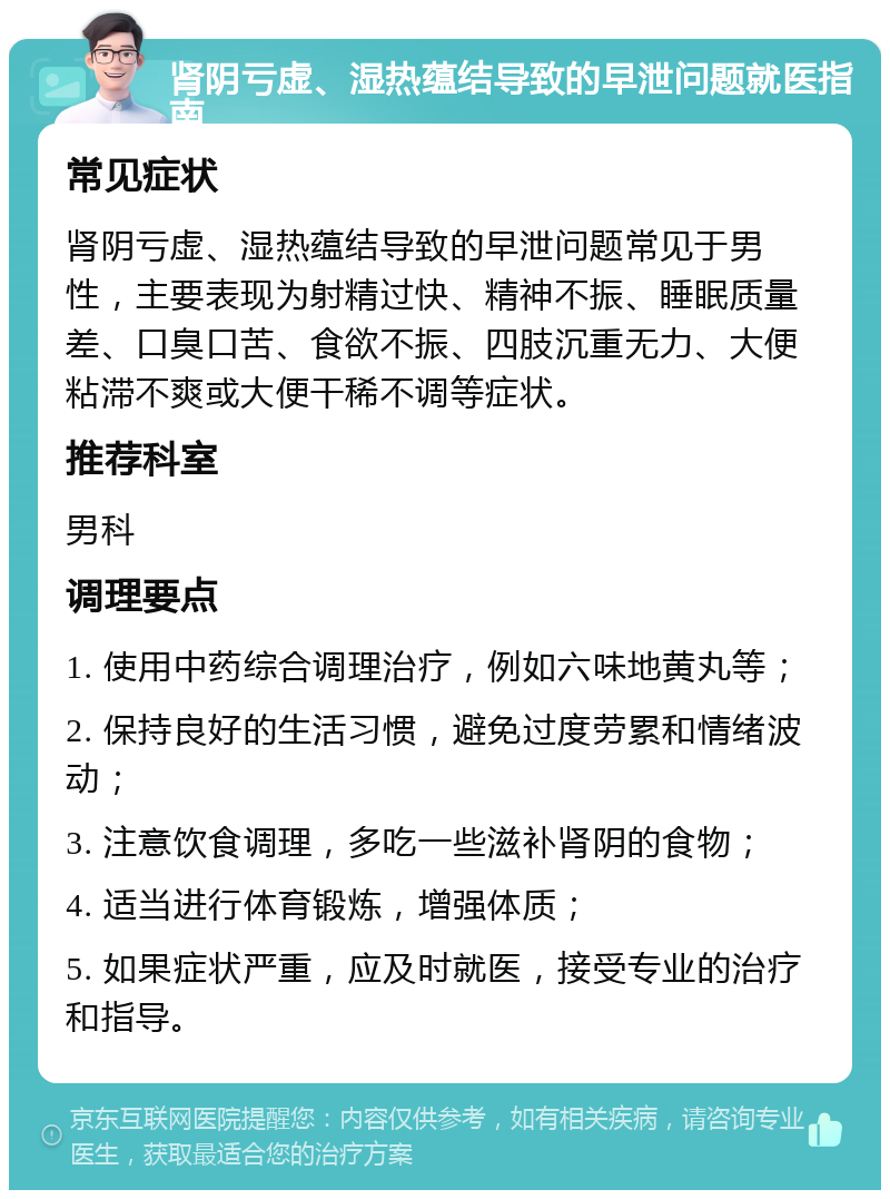 肾阴亏虚、湿热蕴结导致的早泄问题就医指南 常见症状 肾阴亏虚、湿热蕴结导致的早泄问题常见于男性，主要表现为射精过快、精神不振、睡眠质量差、口臭口苦、食欲不振、四肢沉重无力、大便粘滞不爽或大便干稀不调等症状。 推荐科室 男科 调理要点 1. 使用中药综合调理治疗，例如六味地黄丸等； 2. 保持良好的生活习惯，避免过度劳累和情绪波动； 3. 注意饮食调理，多吃一些滋补肾阴的食物； 4. 适当进行体育锻炼，增强体质； 5. 如果症状严重，应及时就医，接受专业的治疗和指导。