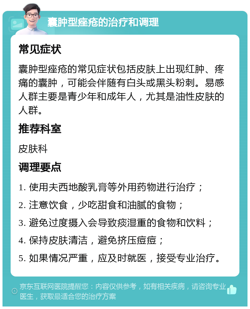 囊肿型痤疮的治疗和调理 常见症状 囊肿型痤疮的常见症状包括皮肤上出现红肿、疼痛的囊肿，可能会伴随有白头或黑头粉刺。易感人群主要是青少年和成年人，尤其是油性皮肤的人群。 推荐科室 皮肤科 调理要点 1. 使用夫西地酸乳膏等外用药物进行治疗； 2. 注意饮食，少吃甜食和油腻的食物； 3. 避免过度摄入会导致痰湿重的食物和饮料； 4. 保持皮肤清洁，避免挤压痘痘； 5. 如果情况严重，应及时就医，接受专业治疗。