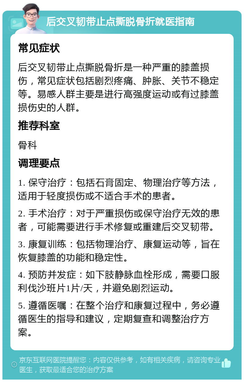 后交叉韧带止点撕脱骨折就医指南 常见症状 后交叉韧带止点撕脱骨折是一种严重的膝盖损伤，常见症状包括剧烈疼痛、肿胀、关节不稳定等。易感人群主要是进行高强度运动或有过膝盖损伤史的人群。 推荐科室 骨科 调理要点 1. 保守治疗：包括石膏固定、物理治疗等方法，适用于轻度损伤或不适合手术的患者。 2. 手术治疗：对于严重损伤或保守治疗无效的患者，可能需要进行手术修复或重建后交叉韧带。 3. 康复训练：包括物理治疗、康复运动等，旨在恢复膝盖的功能和稳定性。 4. 预防并发症：如下肢静脉血栓形成，需要口服利伐沙班片1片/天，并避免剧烈运动。 5. 遵循医嘱：在整个治疗和康复过程中，务必遵循医生的指导和建议，定期复查和调整治疗方案。