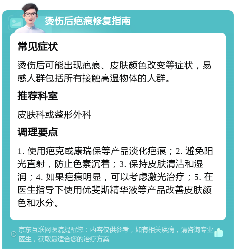 烫伤后疤痕修复指南 常见症状 烫伤后可能出现疤痕、皮肤颜色改变等症状，易感人群包括所有接触高温物体的人群。 推荐科室 皮肤科或整形外科 调理要点 1. 使用疤克或康瑞保等产品淡化疤痕；2. 避免阳光直射，防止色素沉着；3. 保持皮肤清洁和湿润；4. 如果疤痕明显，可以考虑激光治疗；5. 在医生指导下使用优斐斯精华液等产品改善皮肤颜色和水分。