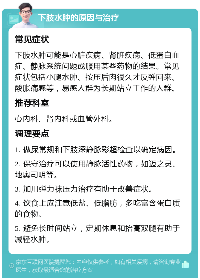 下肢水肿的原因与治疗 常见症状 下肢水肿可能是心脏疾病、肾脏疾病、低蛋白血症、静脉系统问题或服用某些药物的结果。常见症状包括小腿水肿、按压后肉很久才反弹回来、酸胀痛感等，易感人群为长期站立工作的人群。 推荐科室 心内科、肾内科或血管外科。 调理要点 1. 做尿常规和下肢深静脉彩超检查以确定病因。 2. 保守治疗可以使用静脉活性药物，如迈之灵、地奥司明等。 3. 加用弹力袜压力治疗有助于改善症状。 4. 饮食上应注意低盐、低脂肪，多吃富含蛋白质的食物。 5. 避免长时间站立，定期休息和抬高双腿有助于减轻水肿。