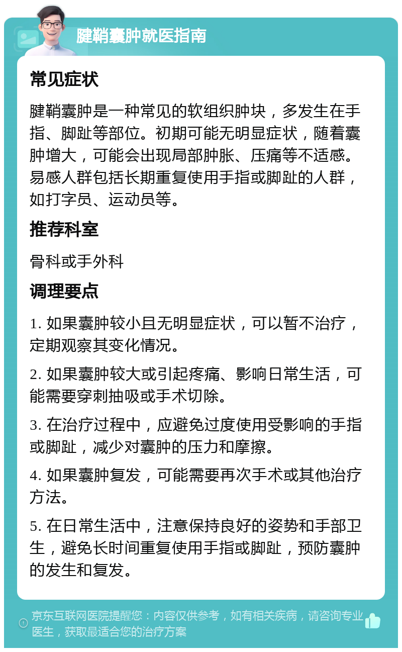 腱鞘囊肿就医指南 常见症状 腱鞘囊肿是一种常见的软组织肿块，多发生在手指、脚趾等部位。初期可能无明显症状，随着囊肿增大，可能会出现局部肿胀、压痛等不适感。易感人群包括长期重复使用手指或脚趾的人群，如打字员、运动员等。 推荐科室 骨科或手外科 调理要点 1. 如果囊肿较小且无明显症状，可以暂不治疗，定期观察其变化情况。 2. 如果囊肿较大或引起疼痛、影响日常生活，可能需要穿刺抽吸或手术切除。 3. 在治疗过程中，应避免过度使用受影响的手指或脚趾，减少对囊肿的压力和摩擦。 4. 如果囊肿复发，可能需要再次手术或其他治疗方法。 5. 在日常生活中，注意保持良好的姿势和手部卫生，避免长时间重复使用手指或脚趾，预防囊肿的发生和复发。