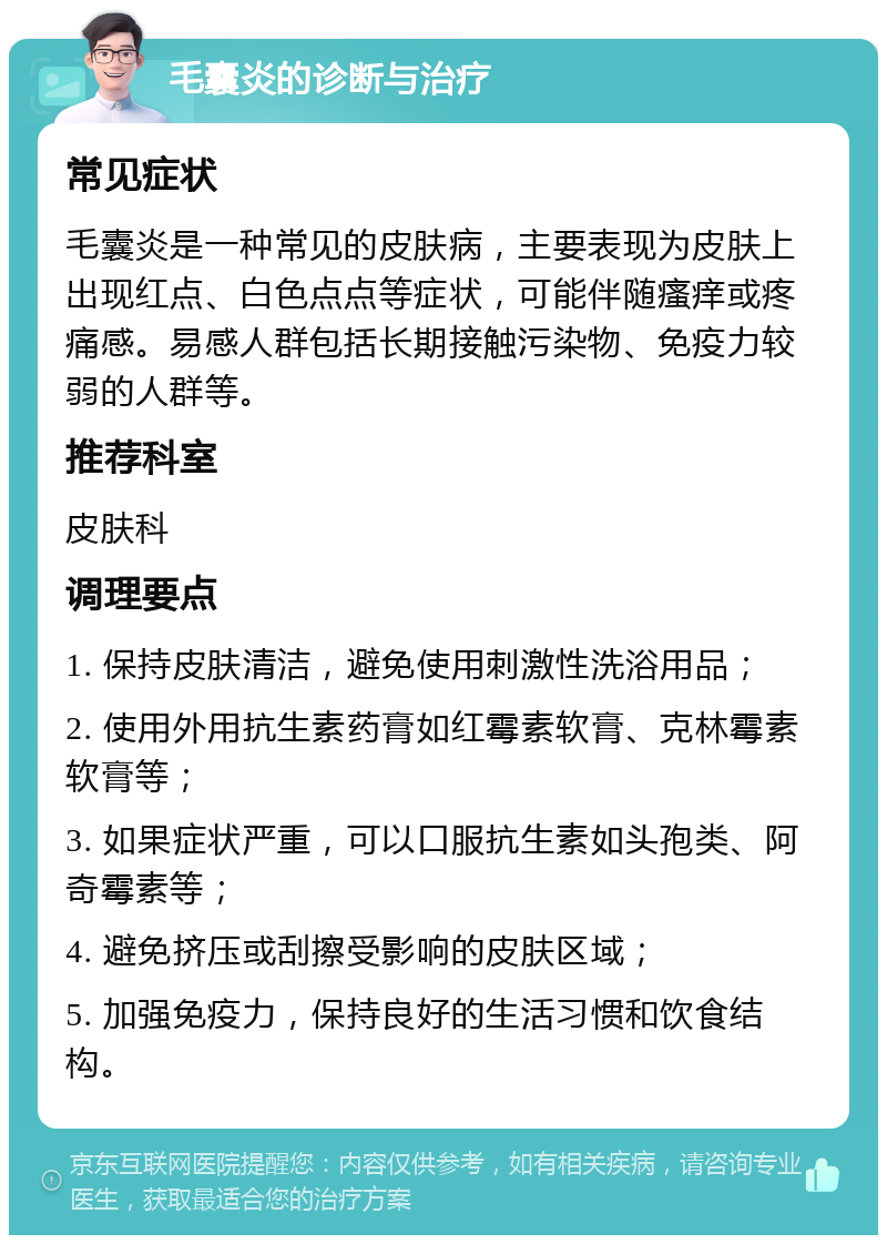 毛囊炎的诊断与治疗 常见症状 毛囊炎是一种常见的皮肤病，主要表现为皮肤上出现红点、白色点点等症状，可能伴随瘙痒或疼痛感。易感人群包括长期接触污染物、免疫力较弱的人群等。 推荐科室 皮肤科 调理要点 1. 保持皮肤清洁，避免使用刺激性洗浴用品； 2. 使用外用抗生素药膏如红霉素软膏、克林霉素软膏等； 3. 如果症状严重，可以口服抗生素如头孢类、阿奇霉素等； 4. 避免挤压或刮擦受影响的皮肤区域； 5. 加强免疫力，保持良好的生活习惯和饮食结构。