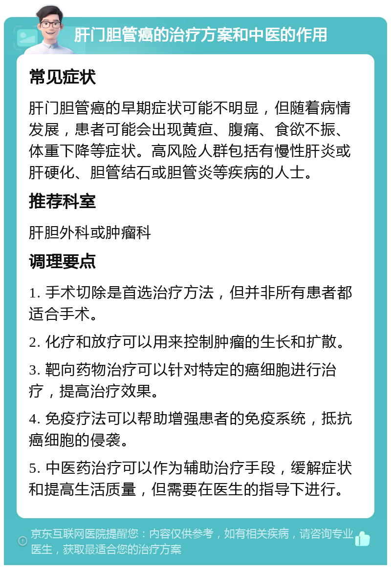 肝门胆管癌的治疗方案和中医的作用 常见症状 肝门胆管癌的早期症状可能不明显，但随着病情发展，患者可能会出现黄疸、腹痛、食欲不振、体重下降等症状。高风险人群包括有慢性肝炎或肝硬化、胆管结石或胆管炎等疾病的人士。 推荐科室 肝胆外科或肿瘤科 调理要点 1. 手术切除是首选治疗方法，但并非所有患者都适合手术。 2. 化疗和放疗可以用来控制肿瘤的生长和扩散。 3. 靶向药物治疗可以针对特定的癌细胞进行治疗，提高治疗效果。 4. 免疫疗法可以帮助增强患者的免疫系统，抵抗癌细胞的侵袭。 5. 中医药治疗可以作为辅助治疗手段，缓解症状和提高生活质量，但需要在医生的指导下进行。