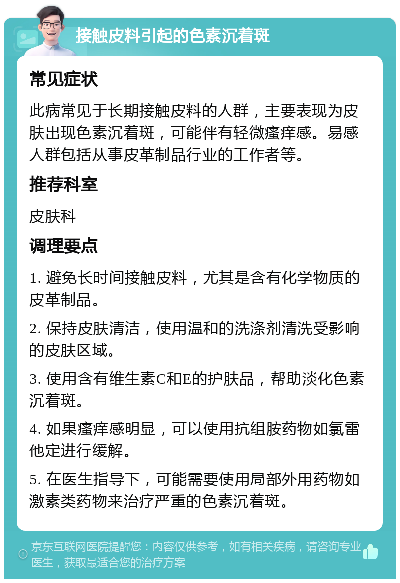 接触皮料引起的色素沉着斑 常见症状 此病常见于长期接触皮料的人群，主要表现为皮肤出现色素沉着斑，可能伴有轻微瘙痒感。易感人群包括从事皮革制品行业的工作者等。 推荐科室 皮肤科 调理要点 1. 避免长时间接触皮料，尤其是含有化学物质的皮革制品。 2. 保持皮肤清洁，使用温和的洗涤剂清洗受影响的皮肤区域。 3. 使用含有维生素C和E的护肤品，帮助淡化色素沉着斑。 4. 如果瘙痒感明显，可以使用抗组胺药物如氯雷他定进行缓解。 5. 在医生指导下，可能需要使用局部外用药物如激素类药物来治疗严重的色素沉着斑。