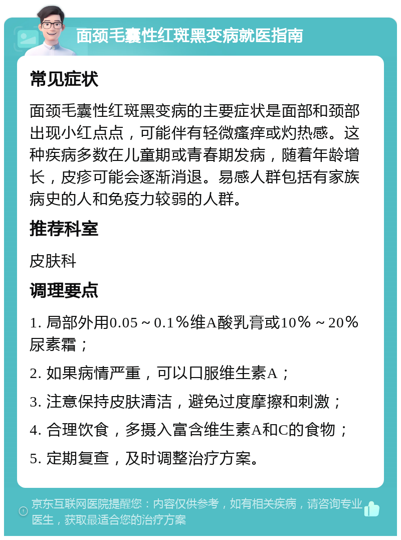 面颈毛囊性红斑黑变病就医指南 常见症状 面颈毛囊性红斑黑变病的主要症状是面部和颈部出现小红点点，可能伴有轻微瘙痒或灼热感。这种疾病多数在儿童期或青春期发病，随着年龄增长，皮疹可能会逐渐消退。易感人群包括有家族病史的人和免疫力较弱的人群。 推荐科室 皮肤科 调理要点 1. 局部外用0.05～0.1％维A酸乳膏或10％～20％尿素霜； 2. 如果病情严重，可以口服维生素A； 3. 注意保持皮肤清洁，避免过度摩擦和刺激； 4. 合理饮食，多摄入富含维生素A和C的食物； 5. 定期复查，及时调整治疗方案。