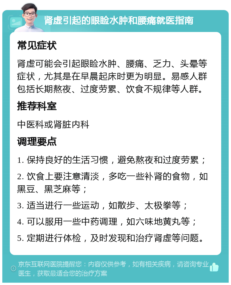 肾虚引起的眼睑水肿和腰痛就医指南 常见症状 肾虚可能会引起眼睑水肿、腰痛、乏力、头晕等症状，尤其是在早晨起床时更为明显。易感人群包括长期熬夜、过度劳累、饮食不规律等人群。 推荐科室 中医科或肾脏内科 调理要点 1. 保持良好的生活习惯，避免熬夜和过度劳累； 2. 饮食上要注意清淡，多吃一些补肾的食物，如黑豆、黑芝麻等； 3. 适当进行一些运动，如散步、太极拳等； 4. 可以服用一些中药调理，如六味地黄丸等； 5. 定期进行体检，及时发现和治疗肾虚等问题。