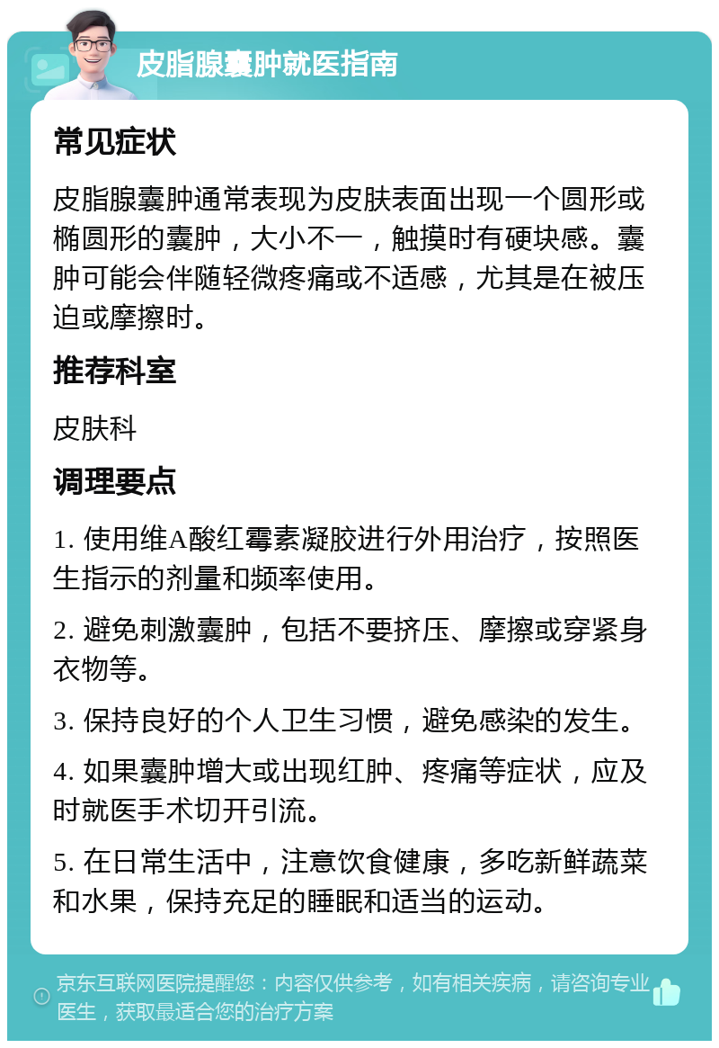 皮脂腺囊肿就医指南 常见症状 皮脂腺囊肿通常表现为皮肤表面出现一个圆形或椭圆形的囊肿，大小不一，触摸时有硬块感。囊肿可能会伴随轻微疼痛或不适感，尤其是在被压迫或摩擦时。 推荐科室 皮肤科 调理要点 1. 使用维A酸红霉素凝胶进行外用治疗，按照医生指示的剂量和频率使用。 2. 避免刺激囊肿，包括不要挤压、摩擦或穿紧身衣物等。 3. 保持良好的个人卫生习惯，避免感染的发生。 4. 如果囊肿增大或出现红肿、疼痛等症状，应及时就医手术切开引流。 5. 在日常生活中，注意饮食健康，多吃新鲜蔬菜和水果，保持充足的睡眠和适当的运动。