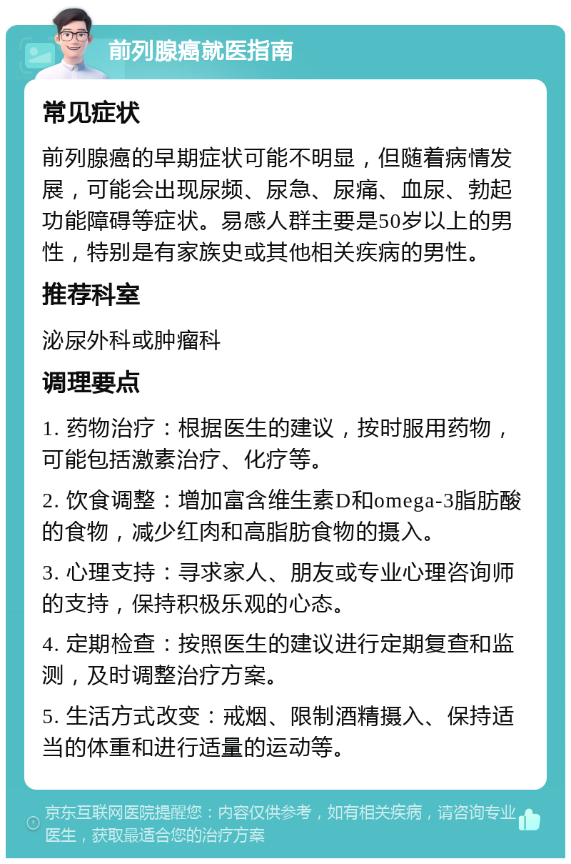 前列腺癌就医指南 常见症状 前列腺癌的早期症状可能不明显，但随着病情发展，可能会出现尿频、尿急、尿痛、血尿、勃起功能障碍等症状。易感人群主要是50岁以上的男性，特别是有家族史或其他相关疾病的男性。 推荐科室 泌尿外科或肿瘤科 调理要点 1. 药物治疗：根据医生的建议，按时服用药物，可能包括激素治疗、化疗等。 2. 饮食调整：增加富含维生素D和omega-3脂肪酸的食物，减少红肉和高脂肪食物的摄入。 3. 心理支持：寻求家人、朋友或专业心理咨询师的支持，保持积极乐观的心态。 4. 定期检查：按照医生的建议进行定期复查和监测，及时调整治疗方案。 5. 生活方式改变：戒烟、限制酒精摄入、保持适当的体重和进行适量的运动等。