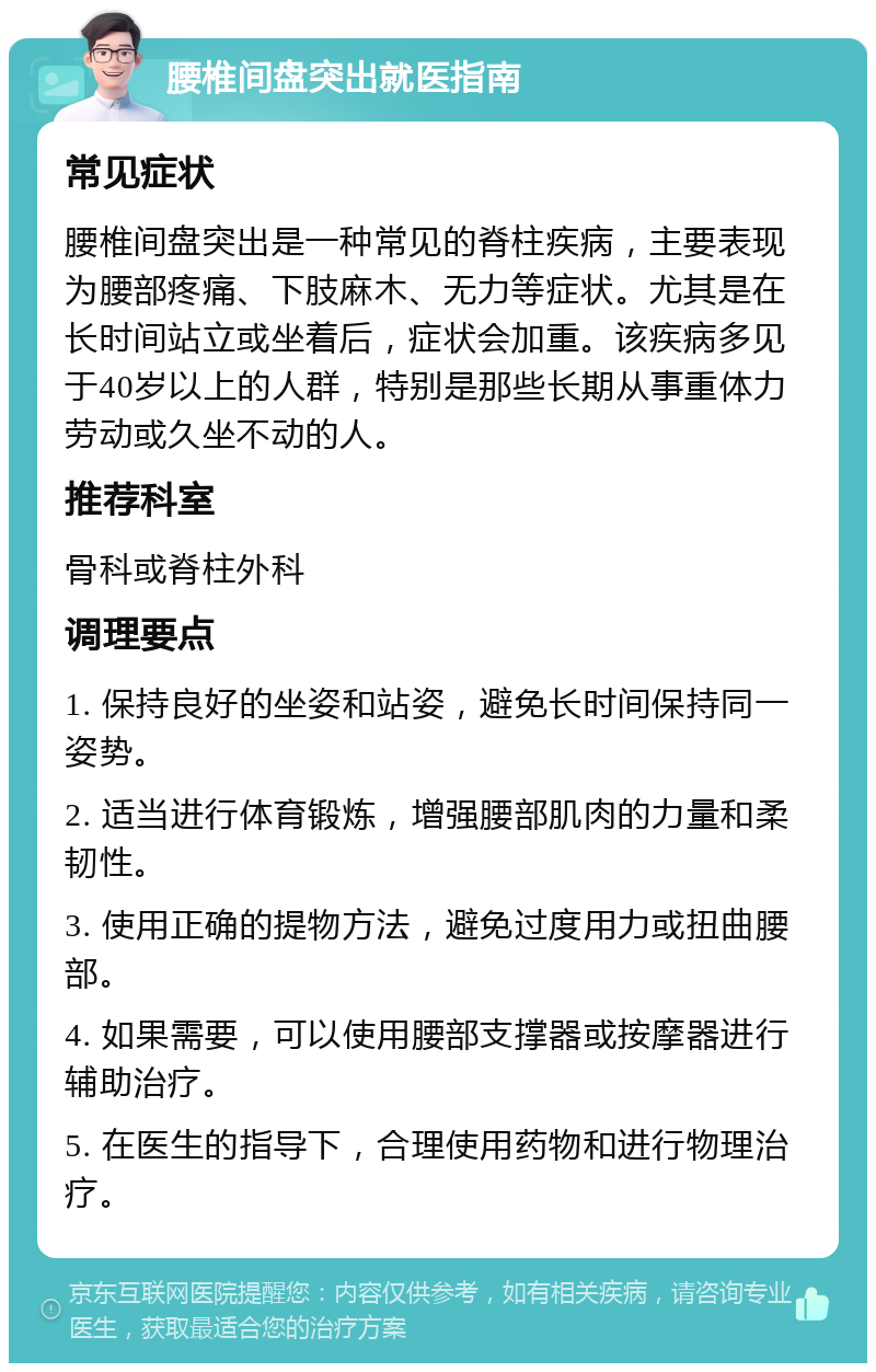 腰椎间盘突出就医指南 常见症状 腰椎间盘突出是一种常见的脊柱疾病，主要表现为腰部疼痛、下肢麻木、无力等症状。尤其是在长时间站立或坐着后，症状会加重。该疾病多见于40岁以上的人群，特别是那些长期从事重体力劳动或久坐不动的人。 推荐科室 骨科或脊柱外科 调理要点 1. 保持良好的坐姿和站姿，避免长时间保持同一姿势。 2. 适当进行体育锻炼，增强腰部肌肉的力量和柔韧性。 3. 使用正确的提物方法，避免过度用力或扭曲腰部。 4. 如果需要，可以使用腰部支撑器或按摩器进行辅助治疗。 5. 在医生的指导下，合理使用药物和进行物理治疗。