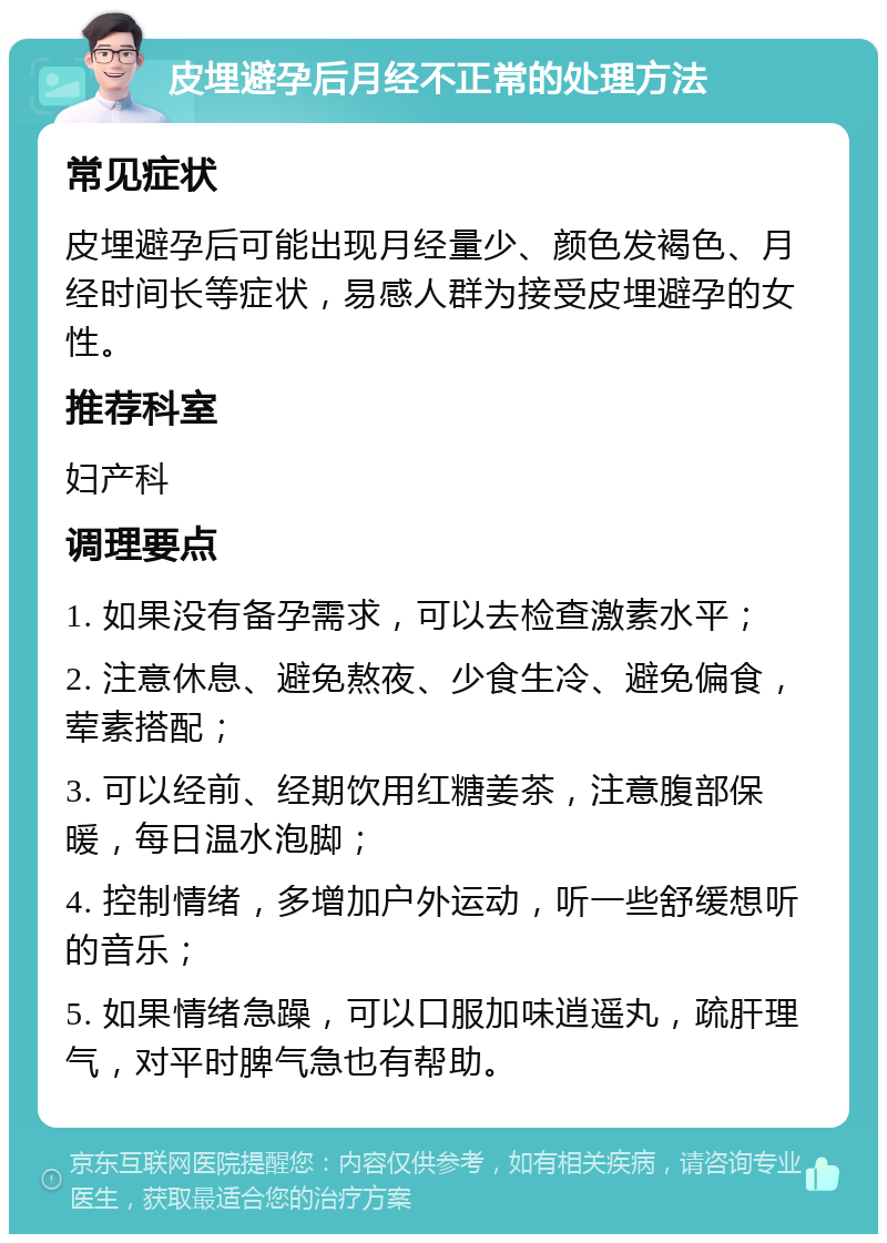 皮埋避孕后月经不正常的处理方法 常见症状 皮埋避孕后可能出现月经量少、颜色发褐色、月经时间长等症状，易感人群为接受皮埋避孕的女性。 推荐科室 妇产科 调理要点 1. 如果没有备孕需求，可以去检查激素水平； 2. 注意休息、避免熬夜、少食生冷、避免偏食，荤素搭配； 3. 可以经前、经期饮用红糖姜茶，注意腹部保暖，每日温水泡脚； 4. 控制情绪，多增加户外运动，听一些舒缓想听的音乐； 5. 如果情绪急躁，可以口服加味逍遥丸，疏肝理气，对平时脾气急也有帮助。