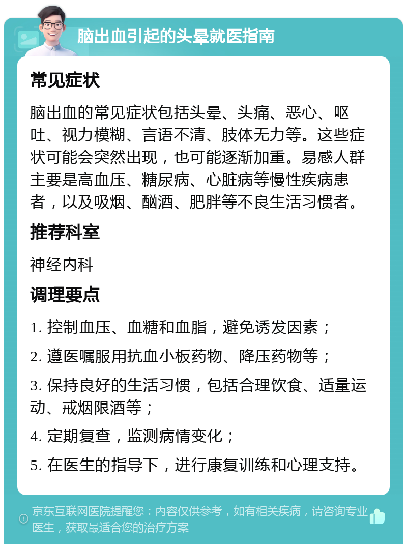 脑出血引起的头晕就医指南 常见症状 脑出血的常见症状包括头晕、头痛、恶心、呕吐、视力模糊、言语不清、肢体无力等。这些症状可能会突然出现，也可能逐渐加重。易感人群主要是高血压、糖尿病、心脏病等慢性疾病患者，以及吸烟、酗酒、肥胖等不良生活习惯者。 推荐科室 神经内科 调理要点 1. 控制血压、血糖和血脂，避免诱发因素； 2. 遵医嘱服用抗血小板药物、降压药物等； 3. 保持良好的生活习惯，包括合理饮食、适量运动、戒烟限酒等； 4. 定期复查，监测病情变化； 5. 在医生的指导下，进行康复训练和心理支持。