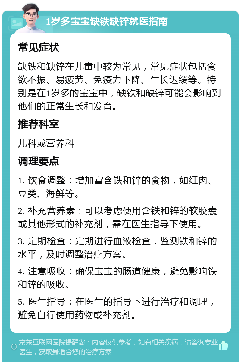 1岁多宝宝缺铁缺锌就医指南 常见症状 缺铁和缺锌在儿童中较为常见，常见症状包括食欲不振、易疲劳、免疫力下降、生长迟缓等。特别是在1岁多的宝宝中，缺铁和缺锌可能会影响到他们的正常生长和发育。 推荐科室 儿科或营养科 调理要点 1. 饮食调整：增加富含铁和锌的食物，如红肉、豆类、海鲜等。 2. 补充营养素：可以考虑使用含铁和锌的软胶囊或其他形式的补充剂，需在医生指导下使用。 3. 定期检查：定期进行血液检查，监测铁和锌的水平，及时调整治疗方案。 4. 注意吸收：确保宝宝的肠道健康，避免影响铁和锌的吸收。 5. 医生指导：在医生的指导下进行治疗和调理，避免自行使用药物或补充剂。