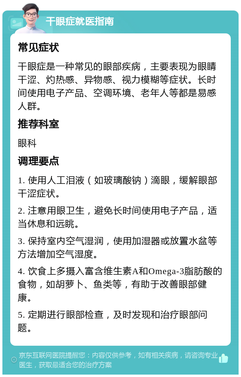 干眼症就医指南 常见症状 干眼症是一种常见的眼部疾病，主要表现为眼睛干涩、灼热感、异物感、视力模糊等症状。长时间使用电子产品、空调环境、老年人等都是易感人群。 推荐科室 眼科 调理要点 1. 使用人工泪液（如玻璃酸钠）滴眼，缓解眼部干涩症状。 2. 注意用眼卫生，避免长时间使用电子产品，适当休息和远眺。 3. 保持室内空气湿润，使用加湿器或放置水盆等方法增加空气湿度。 4. 饮食上多摄入富含维生素A和Omega-3脂肪酸的食物，如胡萝卜、鱼类等，有助于改善眼部健康。 5. 定期进行眼部检查，及时发现和治疗眼部问题。