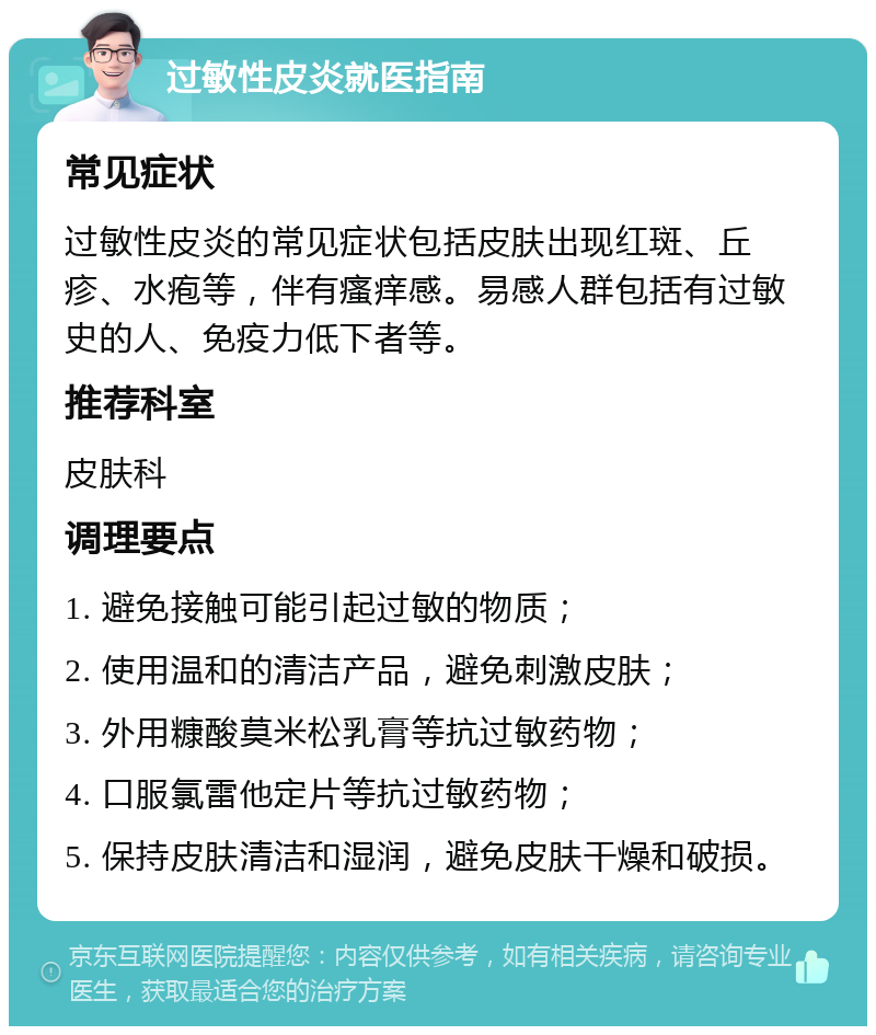 过敏性皮炎就医指南 常见症状 过敏性皮炎的常见症状包括皮肤出现红斑、丘疹、水疱等，伴有瘙痒感。易感人群包括有过敏史的人、免疫力低下者等。 推荐科室 皮肤科 调理要点 1. 避免接触可能引起过敏的物质； 2. 使用温和的清洁产品，避免刺激皮肤； 3. 外用糠酸莫米松乳膏等抗过敏药物； 4. 口服氯雷他定片等抗过敏药物； 5. 保持皮肤清洁和湿润，避免皮肤干燥和破损。