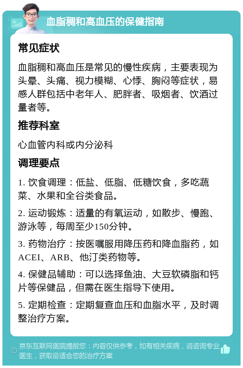 血脂稠和高血压的保健指南 常见症状 血脂稠和高血压是常见的慢性疾病，主要表现为头晕、头痛、视力模糊、心悸、胸闷等症状，易感人群包括中老年人、肥胖者、吸烟者、饮酒过量者等。 推荐科室 心血管内科或内分泌科 调理要点 1. 饮食调理：低盐、低脂、低糖饮食，多吃蔬菜、水果和全谷类食品。 2. 运动锻炼：适量的有氧运动，如散步、慢跑、游泳等，每周至少150分钟。 3. 药物治疗：按医嘱服用降压药和降血脂药，如ACEI、ARB、他汀类药物等。 4. 保健品辅助：可以选择鱼油、大豆软磷脂和钙片等保健品，但需在医生指导下使用。 5. 定期检查：定期复查血压和血脂水平，及时调整治疗方案。