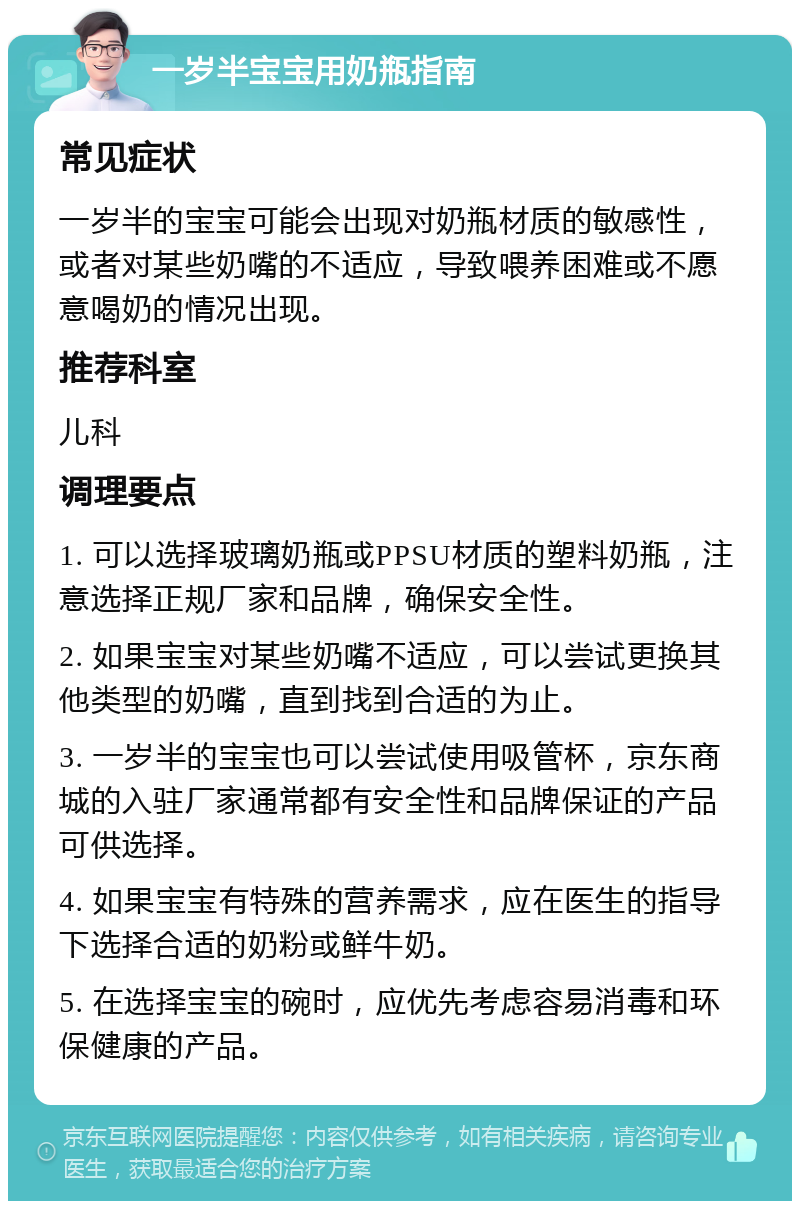 一岁半宝宝用奶瓶指南 常见症状 一岁半的宝宝可能会出现对奶瓶材质的敏感性，或者对某些奶嘴的不适应，导致喂养困难或不愿意喝奶的情况出现。 推荐科室 儿科 调理要点 1. 可以选择玻璃奶瓶或PPSU材质的塑料奶瓶，注意选择正规厂家和品牌，确保安全性。 2. 如果宝宝对某些奶嘴不适应，可以尝试更换其他类型的奶嘴，直到找到合适的为止。 3. 一岁半的宝宝也可以尝试使用吸管杯，京东商城的入驻厂家通常都有安全性和品牌保证的产品可供选择。 4. 如果宝宝有特殊的营养需求，应在医生的指导下选择合适的奶粉或鲜牛奶。 5. 在选择宝宝的碗时，应优先考虑容易消毒和环保健康的产品。