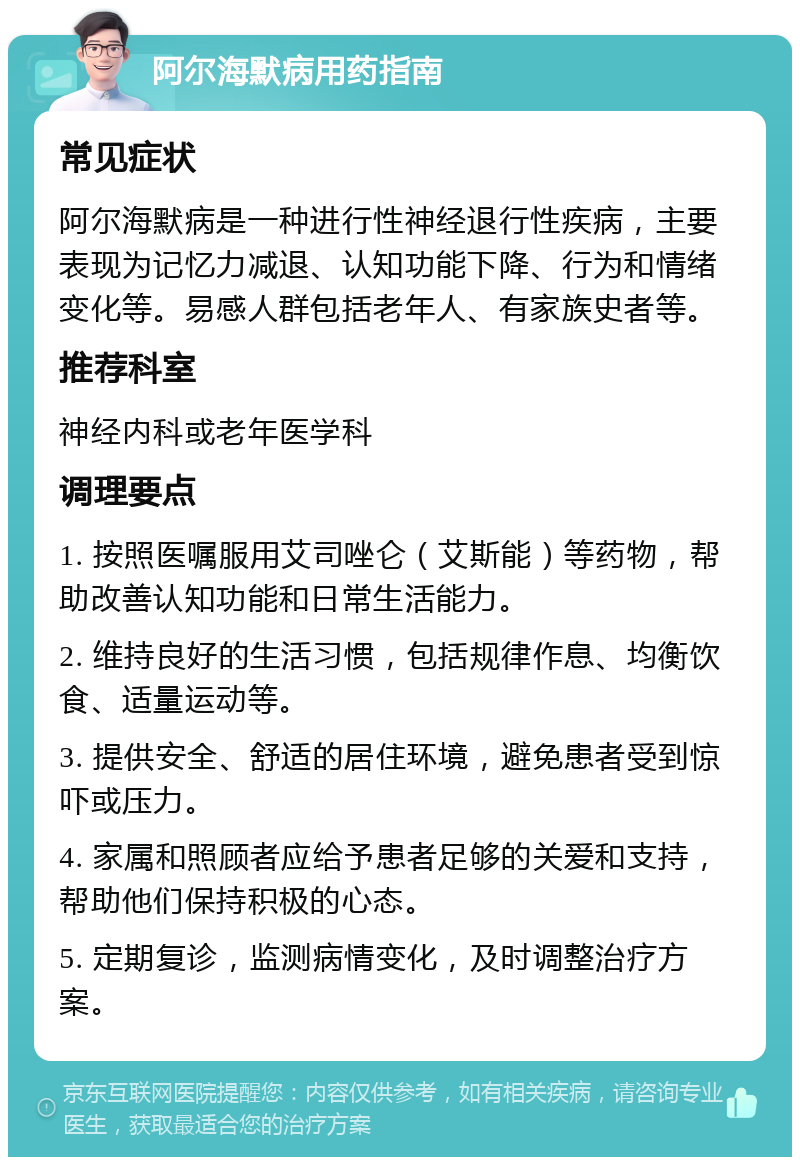 阿尔海默病用药指南 常见症状 阿尔海默病是一种进行性神经退行性疾病，主要表现为记忆力减退、认知功能下降、行为和情绪变化等。易感人群包括老年人、有家族史者等。 推荐科室 神经内科或老年医学科 调理要点 1. 按照医嘱服用艾司唑仑（艾斯能）等药物，帮助改善认知功能和日常生活能力。 2. 维持良好的生活习惯，包括规律作息、均衡饮食、适量运动等。 3. 提供安全、舒适的居住环境，避免患者受到惊吓或压力。 4. 家属和照顾者应给予患者足够的关爱和支持，帮助他们保持积极的心态。 5. 定期复诊，监测病情变化，及时调整治疗方案。